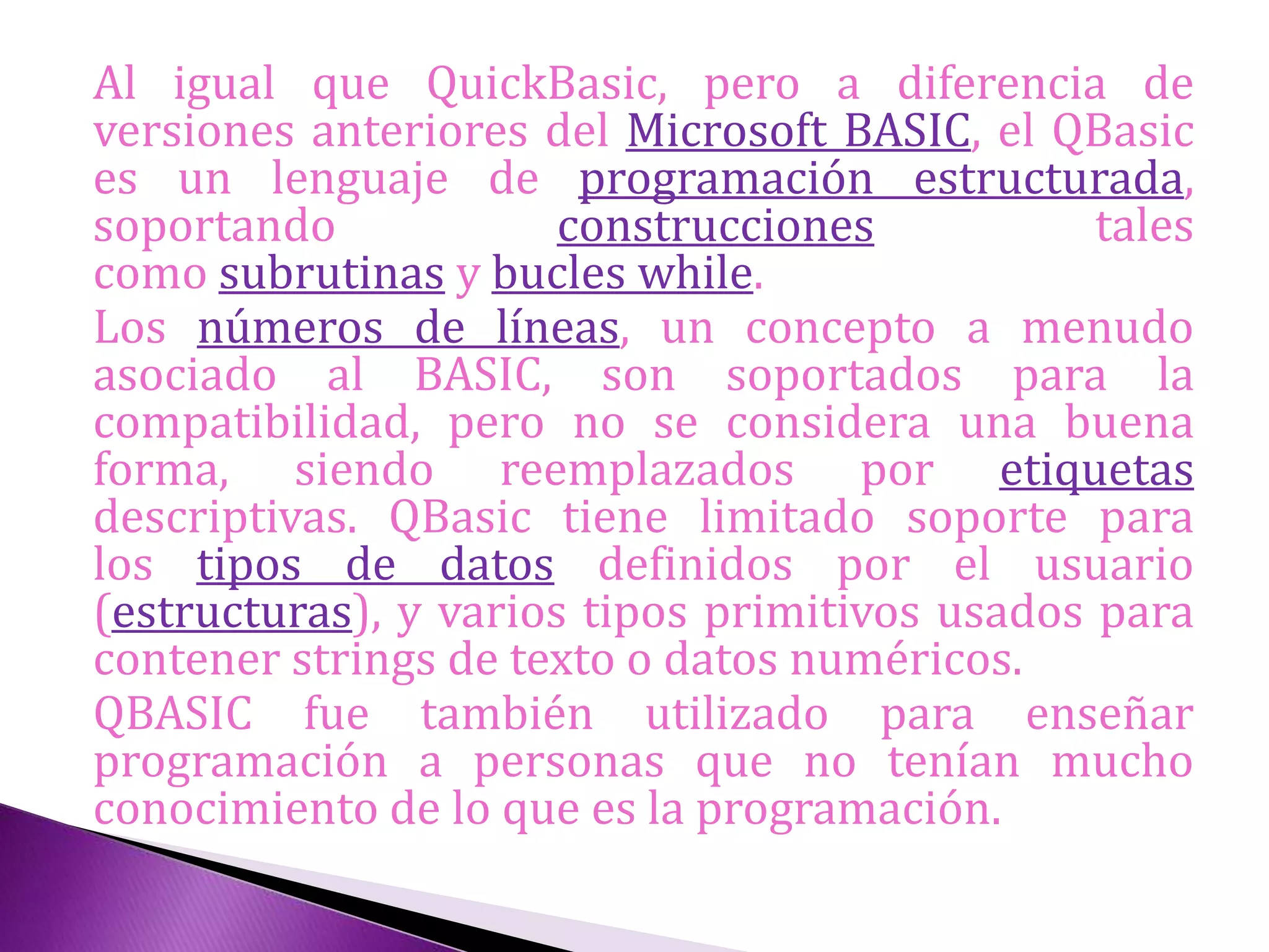 Al igual que QuickBasic, pero a diferencia de
versiones anteriores del Microsoft BASIC, el QBasic
es un lenguaje de programación estructurada,
soportando construcciones tales
como subrutinas y bucles while.
Los números de líneas, un concepto a menudo
asociado al BASIC, son soportados para la
compatibilidad, pero no se considera una buena
forma, siendo reemplazados por etiquetas
descriptivas. QBasic tiene limitado soporte para
los tipos de datos definidos por el usuario
(estructuras), y varios tipos primitivos usados para
contener strings de texto o datos numéricos.
QBASIC fue también utilizado para enseñar
programación a personas que no tenían mucho
conocimiento de lo que es la programación.
 