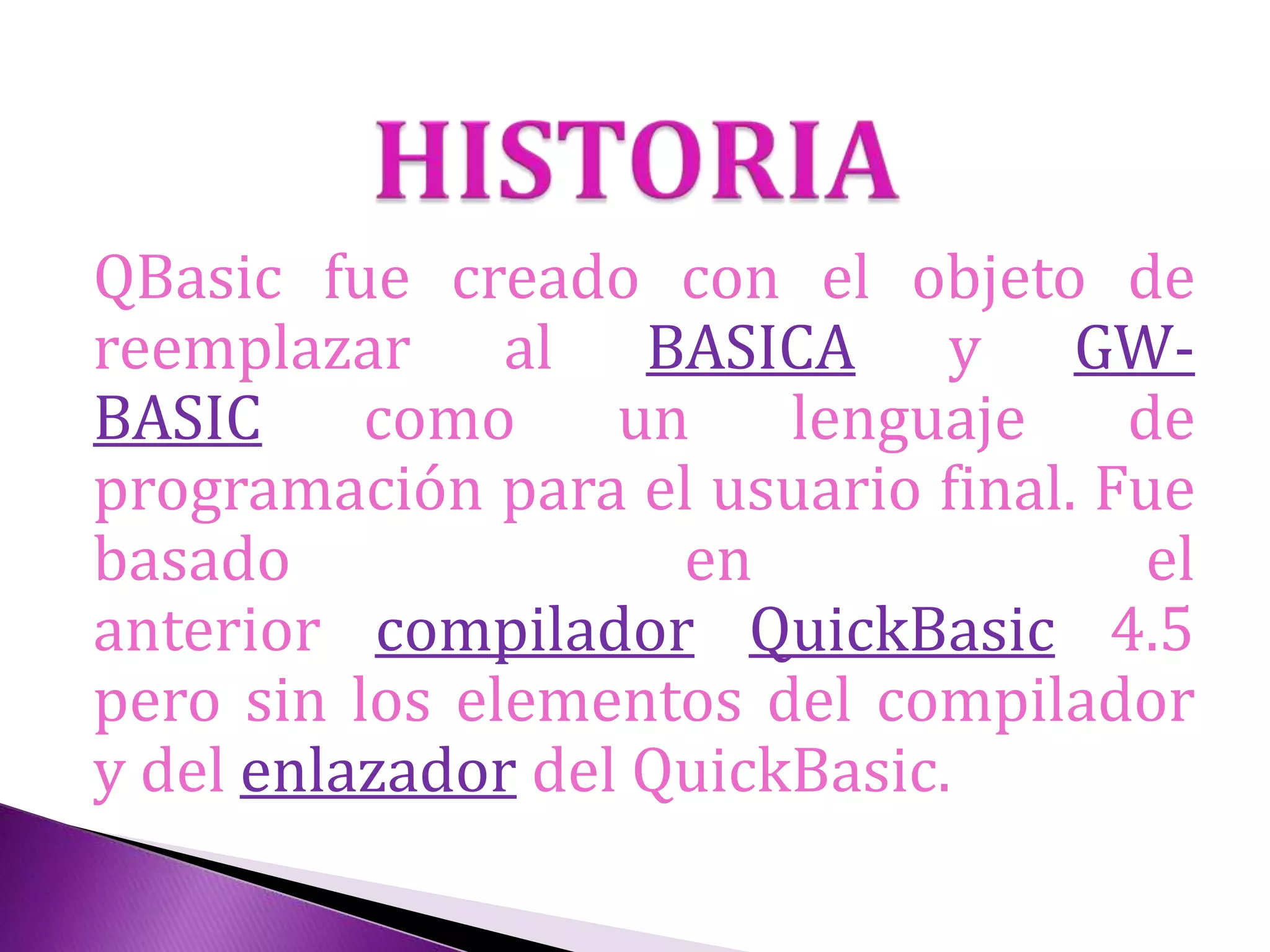 QBasic fue creado con el objeto de
reemplazar al BASICA y GW-
BASIC como un lenguaje de
programación para el usuario final. Fue
basado en el
anterior compilador QuickBasic 4.5
pero sin los elementos del compilador
y del enlazador del QuickBasic.
 
