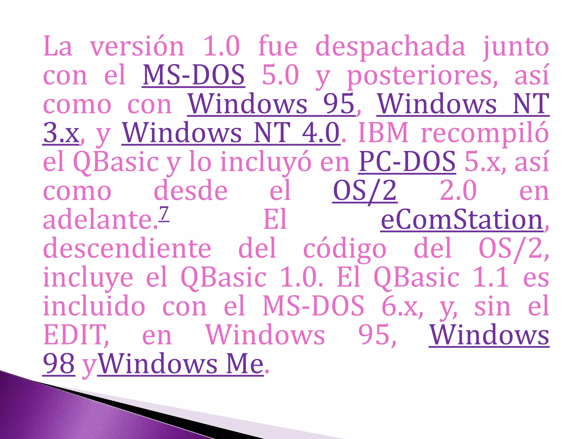 La versión 1.0 fue despachada junto
con el MS-DOS 5.0 y posteriores, así
como con Windows 95, Windows NT
3.x, y Windows NT 4.0. IBM recompiló
el QBasic y lo incluyó en PC-DOS 5.x, así
como desde el OS/2 2.0 en
adelante.7 El eComStation,
descendiente del código del OS/2,
incluye el QBasic 1.0. El QBasic 1.1 es
incluido con el MS-DOS 6.x, y, sin el
EDIT, en Windows 95, Windows
98 yWindows Me.
 