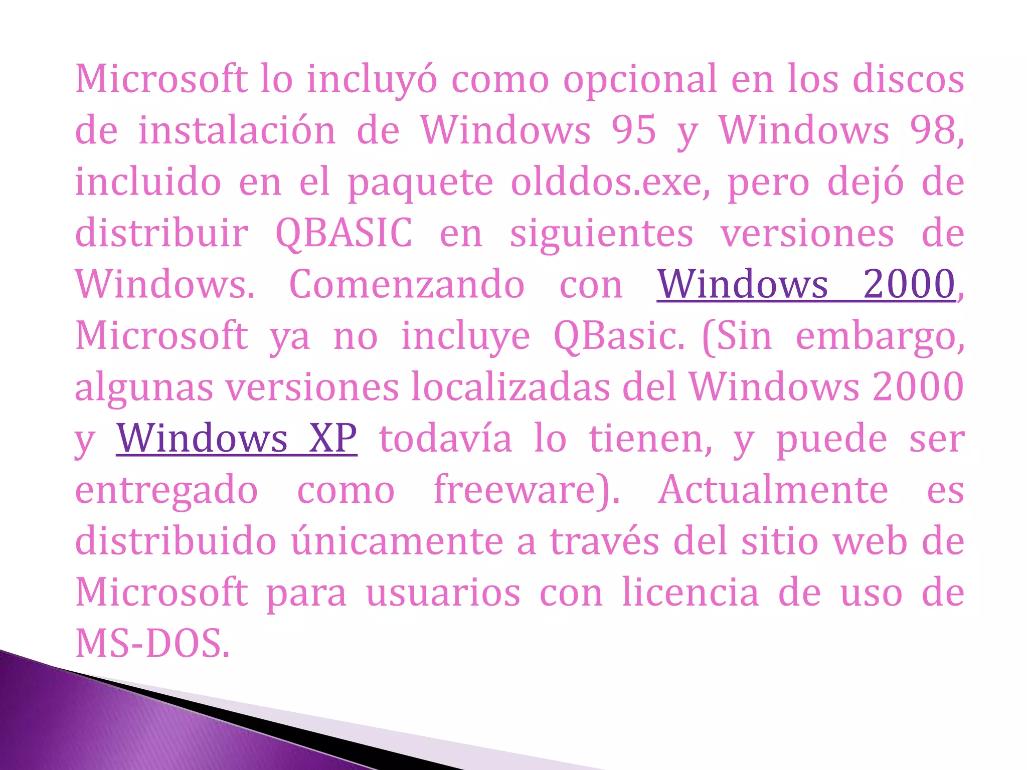 Microsoft lo incluyó como opcional en los discos
de instalación de Windows 95 y Windows 98,
incluido en el paquete olddos.exe, pero dejó de
distribuir QBASIC en siguientes versiones de
Windows. Comenzando con Windows 2000,
Microsoft ya no incluye QBasic. (Sin embargo,
algunas versiones localizadas del Windows 2000
y Windows XP todavía lo tienen, y puede ser
entregado como freeware). Actualmente es
distribuido únicamente a través del sitio web de
Microsoft para usuarios con licencia de uso de
MS-DOS.
 