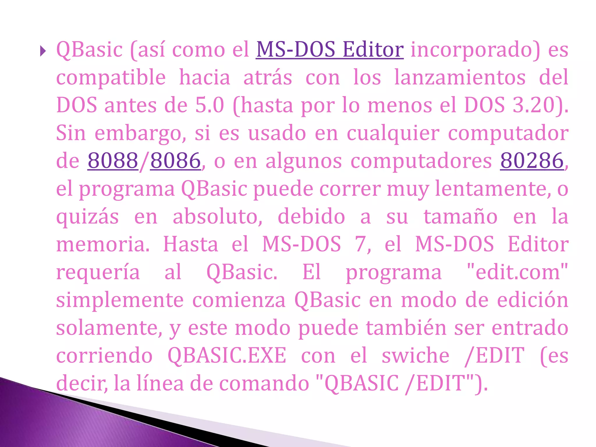  QBasic (así como el MS-DOS Editor incorporado) es
compatible hacia atrás con los lanzamientos del
DOS antes de 5.0 (hasta por lo menos el DOS 3.20).
Sin embargo, si es usado en cualquier computador
de 8088/8086, o en algunos computadores 80286,
el programa QBasic puede correr muy lentamente, o
quizás en absoluto, debido a su tamaño en la
memoria. Hasta el MS-DOS 7, el MS-DOS Editor
requería al QBasic. El programa "edit.com"
simplemente comienza QBasic en modo de edición
solamente, y este modo puede también ser entrado
corriendo QBASIC.EXE con el swiche /EDIT (es
decir, la línea de comando "QBASIC /EDIT").
 