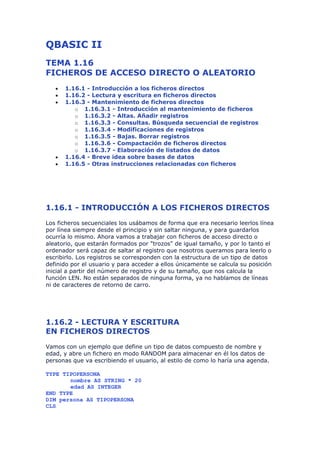 QBASIC II
TEMA 1.16
FICHEROS DE ACCESO DIRECTO O ALEATORIO
   •   1.16.1 - Introducción a los ficheros directos
   •   1.16.2 - Lectura y escritura en ficheros directos
   •   1.16.3 - Mantenimiento de ficheros directos
          o 1.16.3.1 - Introducción al mantenimiento de ficheros
          o 1.16.3.2 - Altas. Añadir registros
          o 1.16.3.3 - Consultas. Búsqueda secuencial de registros
          o 1.16.3.4 - Modificaciones de registros
          o 1.16.3.5 - Bajas. Borrar registros
          o 1.16.3.6 - Compactación de ficheros directos
          o 1.16.3.7 - Elaboración de listados de datos
   •   1.16.4 - Breve idea sobre bases de datos
   •   1.16.5 - Otras instrucciones relacionadas con ficheros




1.16.1 - INTRODUCCIÓN A LOS FICHEROS DIRECTOS
Los ficheros secuenciales los usábamos de forma que era necesario leerlos línea
por línea siempre desde el principio y sin saltar ninguna, y para guardarlos
ocurría lo mismo. Ahora vamos a trabajar con ficheros de acceso directo o
aleatorio, que estarán formados por "trozos" de igual tamaño, y por lo tanto el
ordenador será capaz de saltar al registro que nosotros queramos para leerlo o
escribirlo. Los registros se corresponden con la estructura de un tipo de datos
definido por el usuario y para acceder a ellos únicamente se calcula su posición
inicial a partir del número de registro y de su tamaño, que nos calcula la
función LEN. No están separados de ninguna forma, ya no hablamos de líneas
ni de caracteres de retorno de carro.




1.16.2 - LECTURA Y ESCRITURA
EN FICHEROS DIRECTOS
Vamos con un ejemplo que define un tipo de datos compuesto de nombre y
edad, y abre un fichero en modo RANDOM para almacenar en él los datos de
personas que va escribiendo el usuario, al estilo de como lo haría una agenda.

TYPE TIPOPERSONA
       nombre AS STRING * 20
       edad AS INTEGER
END TYPE
DIM persona AS TIPOPERSONA
CLS
 