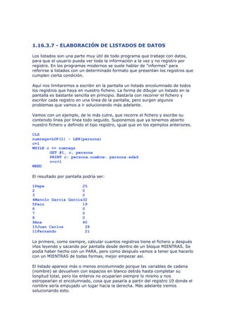 1.16.3.7 - ELABORACIÓN DE LISTADOS DE DATOS

Los listados son una parte muy útil de todo programa que trabaje con datos,
para que el usuario pueda ver toda la información a la vez y no registro por
registro. En los programas modernos se suele hablar de "informes" para
referirse a listados con un determinado formato que presentan los registros que
cumplen cierta condición.

Aquí nos limitaremos a escribir en la pantalla un listado encolumnado de todos
los registros que haya en nuestro fichero. La forma de dibujar un listado en la
pantalla es bastante sencilla en principio. Bastaría con recorrer el fichero y
escribir cada registro en una línea de la pantalla, pero surgen algunos
problemas que vamos a ir solucionando más adelante.

Vamos con un ejemplo, de lo más cutre, que recorre el fichero y escribe su
contenido línea por línea todo seguido. Suponemos que ya tenemos abierto
nuestro fichero y definido el tipo registro, igual que en los ejemplos anteriores.

CLS
numregs=LOF(1) - LEN(persona)
c=1
WHILE c <= numregs
       GET #1, c, persona
       PRINT c; persona.nombre; persona.edad
       c=c+1
WEND

El resultado por pantalla podría ser:

1Pepe                25
2                    0
3                    0
4Manolo García García32
5Paco                19
6                    0
7                    0
8                    0
9Ana                 40
10Juan Carlos         28
11Fernando            21

Lo primero, como siempre, calcular cuantos registros tiene el fichero y después
irlos leyendo y sacando por pantalla desde dentro de un bloque MIENTRAS. Se
podía haber hecho con un PARA, pero como después vamos a tener que hacerlo
con un MIENTRAS de todas formas, mejor empezar así.

El listado aparece más o menos encolumnado porque las variables de cadena
(nombre) se devuelven con espacios en blanco detrás hasta completar su
longitud total, pero los enteros no ocuparían siempre lo mismo y nos
estropearían el encolumnado, cosa que pasaría a partir del registro 10 donde el
nombre sería empujado un lugar hacia la derecha. Más adelante iremos
solucionando esto.
 