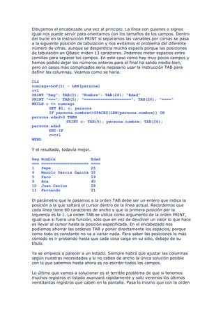 Dibujamos el encabezado una vez al principio. La línea con guiones o signos
igual nos puede servir para orientarnos con los tamaños de los campos. Dentro
del bucle en la instrucción PRINT si separamos las variables por comas se pasa
a la siguiente posición de tabulación y nos evitamos el problema del diferente
número de cifras, aunque se desperdicia mucho espacio porque las posiciones
de tabulación an QBasic miden 13 caracteres. Podemos meter espacios entre
comillas para separar los campos. En este caso como hay muy pocos campos y
hemos podido dejar los números enteros para el final ha salido medio bien,
pero en casos más complicados sería necesario usar la instrucción TAB para
definir las columnas. Veamos como se haría.

CLS
numregs=LOF(1) - LEN(persona)
c=1
PRINT "Reg"; TAB(5); "Nombre"; TAB(26); "Edad"
PRINT "==="; TAB(5); "===================="; TAB(26); "===="
WHILE c <= numregs
       GET #1, c, persona
       IF persona.nombre<>SPACE$(LEN(persona.nombre)) OR
persona.edad>0 THEN
               PRINT c; TAB(5); persona.nombre; TAB(26);
persona.edad
       END IF
       c=c+1
WEND

Y el resultado, todavía mejor.

Reg   Nombre                     Edad
===   ====================       ====
1     Pepe                       25
4     Manolo García García       32
5     Paco                       19
9     Ana                        40
10    Juan Carlos                28
11    Fernando                   21

El parámetro que le pasamos a la orden TAB debe ser un entero que indica la
posición a la que saltará el cursor dentro de la línea actual. Recordemos que
cada línea tiene 80 caracteres de ancho y que la primera posición por la
izquierda es la 1. La orden TAB se utiliza como argumento de la orden PRINT,
igual que si fuera una función, solo que en vez de devolver un valor lo que hace
es llevar al cursor hasta la posición especificada. En el encabezado nos
podíamos ahorrar las ordenes TAB y poner directamente los espacios, porque
como todo es constante no va a variar nada. Para saber las posiciones lo más
cómodo es ir probando hasta que cada cosa caiga en su sitio, debajo de su
título.

Ya se empieza a parecer a un listado. Siempre habrá que ajustar las columnas
según nuestras necesidades y si no caben de ancho la única solución posible
con lo que sabemos hasta ahora es no escribir todos los campos.

Lo último que vamos a solucionar es el terrible problema de que si tenemos
muchos registros el listado avanzará rápidamente y solo veremos los últimos
veintitantos registros que caben en la pantalla. Pasa lo mismo que con la orden
 