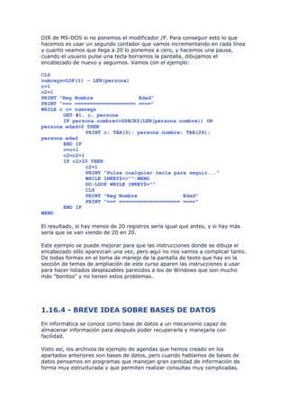 DIR de MS-DOS si no ponemos el modificador /P. Para conseguir esto lo que
hacemos es usar un segundo contador que vamos incrementando en cada línea
y cuanto veamos que llega a 20 lo ponemos a cero, y hacemos una pausa,
cuando el usuario pulse una tecla borramos la pantalla, dibujamos el
encabezado de nuevo y seguimos. Vamos con el ejemplo:

CLS
numregs=LOF(1) - LEN(persona)
c=1
c2=1
PRINT "Reg Nombre                Edad"
PRINT "=== ==================== ===="
WHILE c <= numregs
       GET #1, c, persona
       IF persona.nombre<>SPACE$(LEN(persona.nombre)) OR
persona.edad>0 THEN
               PRINT c; TAB(5); persona.nombre; TAB(26);
persona.edad
       END IF
       c=c+1
       c2=c2+1
       IF c2>20 THEN
               c2=1
               PRINT "Pulsa cualquier tecla para seguir..."
               WHILE INKEY$<>"":WEND
               DO:LOOP WHILE INKEY$=""
               CLS
               PRINT "Reg Nombre               Edad"
               PRINT "=== ==================== ===="
       END IF
WEND

El resultado, si hay menos de 20 registros sería igual que antes, y si hay más
sería que se van viendo de 20 en 20.

Este ejemplo se puede mejorar para que las instrucciones donde se dibuja el
encabezado sólo aparezcan una vez, pero aquí no nos vamos a complicar tanto.
De todas formas en el tema de manejo de la pantalla de texto que hay en la
sección de temas de ampliación de este curso aparen las instrucciones a usar
para hacer listados desplazables parecidos a los de Windows que son mucho
más "bonitos" y no tienen estos problemas.




1.16.4 - BREVE IDEA SOBRE BASES DE DATOS
En informática se conoce como base de datos a un mecanismo capaz de
almacenar información para después poder recuperarla y manejarla con
facilidad.

Visto así, los archivos de ejemplo de agendas que hemos creado en los
apartados anteriores son bases de datos, pero cuando hablamos de bases de
datos pensamos en programas que manejan gran cantidad de información de
forma muy estructurada y que permiten realizar consultas muy complicadas.
 