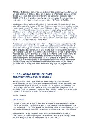 Al hablar de bases de datos hay que distinguir dos cosas muy importantes. Por
un lado tenemos la base de datos en sí, que es la información grabada en los
discos, y por otro lado tenemos el Sistema de Gestión de Bases de Datos
(SGBD o DBMS en inglés) que es el programa encargado de manejar toda la
información. Es lo que sería un programa como MS Access o MySQL.

Las bases de datos que manejan estos programas casi nunca contienen una
sola tabla, es decir, un solo archivo de datos, sino que contienen muchas tablas
relacionadas entre si. Por eso se habla de bases de datos relacionales. El hecho
de que las tablas estén relacionadas unas con otras implica que al hacer un
cambio en una de ellas, posiblemente se vean afectadas otras para que la
información siga teniendo consistencia. También estos sistemas de bases de
datos usan muchos mecanismos como índices o algoritmos de ordenación para
conseguir que el acceso a la información durante las consultas sea un proceso
mucho más rápido y completamente fiable.

Nosotros, en nuestros programas estamos integrando una pequeñísima parte
de los mecanismos que usan los SGBD para poder manejar la información de
nuestros archivos, pero conforme nuestras necesidades aumenten y ya usemos
otros lenguajes de programación, será mucho más sencillo usar los servicios de
un auténtico SGBD para manejar nuestra información, en vez de programarlo
nosotros. Esto quiere decir que el uso de lo que hemos visto en este tema de
archivos de acceso directo se limitará a el mantenimiento de pequeños y
sencillos conjuntos de datos cuando sea más comodo manejarlos de forma
directa que de forma secuencial, pero desde el momento en que intervienen
varios archivos de datos necesitaremos usar las funciones de uno de estos
potentes SGBDs integrados en los modernos lenguajes de programación.




1.16.5 - OTRAS INSTRUCCIONES
RELACIONADAS CON FICHEROS
Ya hemos visto como crear ficheros y leer o modificar la información
almacenada en los mismos usando diferentes métodos de programación. Para
terminar el tema de ficheros es necesario conocer algunas instrucciones que
tiene QBasic para trabajar con ficheros enteros que haya en el sistema de
archivos. Estas instrucciones nos ayudarán a trabajar con los ficheros sin tener
que recurrir a ejecutar ordenes del sistema operativo.

Vamos con ellas.

CHDIR ruta$

Cambia el directorio activo. El directorio activo es el que usará QBasic para
buscar los archivos que tiene que abrir o para crearlos si no se especifica una
ruta en la instrucción OPEN. Puede ser difícil determinar el directorio activo, por
lo que conviene especificar uno con esta orden antes de abrir o crear ficheros.

Si ejecutamos QBasic desde un icono de acceso directo de Windows el
directorio activo será el que aparece en el cuadro "Carpeta de trabajo" de la
sección "Programa" de las propiedades del acceso directo.
 