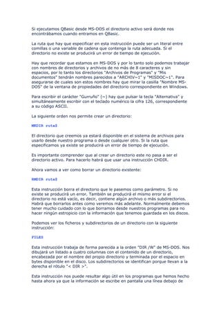 Si ejecutamos QBasic desde MS-DOS el directorio activo será donde nos
encontrábamos cuando entramos en QBasic.

La ruta que hay que especificar en esta instrucción puede ser un literal entre
comillas o una variable de cadena que contenga la ruta adecuada. Si el
directorio no existe se producirá un error de tiempo de ejecución.

Hay que recordar que estamos en MS-DOS y por lo tanto solo podemos trabajar
con nombres de directorios y archivos de no más de 8 caracteres y sin
espacios, por lo tanto los directorios "Archivos de Programas" y "Mis
documentos" tendrán nombres parecidos a "ARCHIV~1" y "MISDOC~1". Para
asegurarse de cuales son estos nombres hay que mirar la casilla "Nombre MS-
DOS" de la ventana de propiedades del directorio correspondiente en Windows.

Para escribir el carácter "Gurruño" (~) hay que pulsar la tecla "Alternativa" y
simultáneamente escribir con el teclado numérico la cifra 126, correspondiente
a su código ASCII.

La siguiente orden nos permite crear un directorio:

MKDIR ruta$

El directorio que creemos ya estará disponible en el sistema de archivos para
usarlo desde nuestro programa o desde cualquier otro. Si la ruta que
especificamos ya existe se producirá un error de tiempo de ejecución.

Es importante comprender que al crear un directorio este no pasa a ser el
directorio activo. Para hacerlo habrá que usar una instrucción CHDIR.

Ahora vamos a ver como borrar un directorio existente:

RMDIR ruta$

Esta instrucción borra el directorio que le pasemos como parámetro. Si no
existe se producirá un error. También se producirá el mismo error si el
directorio no está vacío, es decir, contiene algún archivo o más subdirectorios.
Habrá que borrarlos antes como veremos más adelante. Normalmente debemos
tener mucho cuidado con lo que borramos desde nuestros programas para no
hacer ningún estropicio con la información que tenemos guardada en los discos.

Podemos ver los ficheros y subdirectorios de un directorio con la siguiente
instrucción:

FILES

Esta instrucción trabaja de forma parecida a la orden "DIR /W" de MS-DOS. Nos
dibujará un listado a cuatro columnas con el contenido de un directorio,
encabezada por el nombre del propio directorio y terminada por el espacio en
bytes disponible en el disco. Los subdirectorios se identifican porque llevan a la
derecha el rótulo "< DIR >".

Esta instrucción nos puede resultar algo útil en los programas que hemos hecho
hasta ahora ya que la información se escribe en pantalla una línea debajo de
 