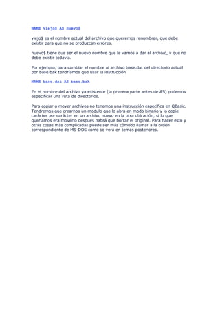 NAME viejo$ AS nuevo$

viejo$ es el nombre actual del archivo que queremos renombrar, que debe
existir para que no se produzcan errores.

nuevo$ tiene que ser el nuevo nombre que le vamos a dar al archivo, y que no
debe existir todavía.

Por ejemplo, para cambiar el nombre al archivo base.dat del directorio actual
por base.bak tendríamos que usar la instrucción

NAME base.dat AS base.bak

En el nombre del archivo ya existente (la primera parte antes de AS) podemos
especificar una ruta de directorios.

Para copiar o mover archivos no tenemos una instrucción específica en QBasic.
Tendremos que crearnos un modulo que lo abra en modo binario y lo copie
carácter por carácter en un archivo nuevo en la otra ubicación, si lo que
queríamos era moverlo después habrá que borrar el original. Para hacer esto y
otras cosas más complicadas puede ser más cómodo llamar a la orden
correspondiente de MS-DOS como se verá en temas posteriores.
 