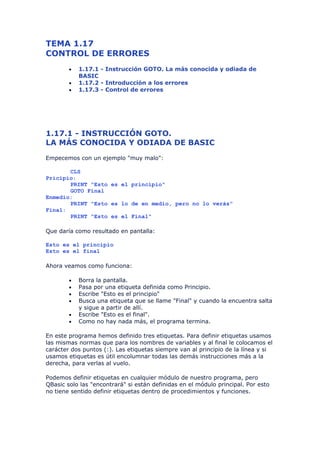 TEMA 1.17
CONTROL DE ERRORES
        •   1.17.1 - Instrucción GOTO. La más conocida y odiada de
            BASIC
        •   1.17.2 - Introducción a los errores
        •   1.17.3 - Control de errores




1.17.1 - INSTRUCCIÓN GOTO.
LA MÁS CONOCIDA Y ODIADA DE BASIC
Empecemos con un ejemplo "muy malo":

       CLS
Pricipio:
       PRINT "Esto es el principio"
       GOTO Final
Enmedio:
       PRINT "Esto es lo de en medio, pero no lo verás"
Final:
       PRINT "Esto es el Final"

Que daría como resultado en pantalla:

Esto es el principio
Esto es el final

Ahora veamos como funciona:

        •   Borra la pantalla.
        •   Pasa por una etiqueta definida como Principio.
        •   Escribe "Esto es el principio"
        •   Busca una etiqueta que se llame "Final" y cuando la encuentra salta
            y sigue a partir de allí.
        •   Escribe "Esto es el final".
        •   Como no hay nada más, el programa termina.

En este programa hemos definido tres etiquetas. Para definir etiquetas usamos
las mismas normas que para los nombres de variables y al final le colocamos el
carácter dos puntos (:). Las etiquetas siempre van al principio de la línea y si
usamos etiquetas es útil encolumnar todas las demás instrucciones más a la
derecha, para verlas al vuelo.

Podemos definir etiquetas en cualquier módulo de nuestro programa, pero
QBasic solo las "encontrará" si están definidas en el módulo principal. Por esto
no tiene sentido definir etiquetas dentro de procedimientos y funciones.
 
