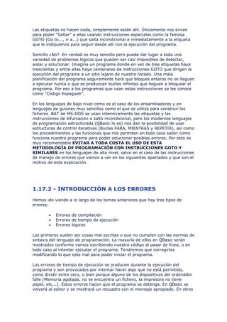 Las etiquetas no hacen nada, simplemente están ahí. Únicamente nos sirven
para poder "Saltar" a ellas usando instrucciones especiales como la famosa
GOTO (Go to..., ir a...) que salta incondicional e inmediatamente a la etiqueta
que le indiquemos para seguir desde allí con la ejecución del programa.

Sencillo ¿No?. En verdad es muy sencillo pero puede dar lugar a toda una
variedad de problemas lógicos que pueden ser casi imposibles de detectar,
aislar y solucionar. Imagina un programa donde en vez de tres etiquetas haya
trescientas y entre ellas haya centenares de instrucciones GOTO que dirigen la
ejecución del programa a un sitio lejano de nuestro listado. Una mala
planificación del programa seguramente hará que bloques enteros no se lleguen
a ejecutar nunca o que se produzcan bucles infinitos que lleguen a bloquear el
programa. Por eso a los programas que usan estas instrucciones se les conoce
como "Código Espagueti".

En los lenguajes de bajo nivel como es el caso de los ensambladores y en
lenguajes de guiones muy sencillos como el que se utiliza para construir los
ficheros .BAT de MS-DOS se usan intensivamente las etiquetas y las
instrucciones de bifurcación o salto incondicional, pero los modernos lenguajes
de programación estructurada (QBasic lo es) nos dan la posibilidad de usar
estructuras de control iterativas (Bucles PARA, MIENTRAS y REPETIR), así como
los procedimientos y las funciones que nos permiten en todo caso saber como
funciona nuestro programa para poder solucionar posibles errores. Por esto es
muy recomendable EVITAR A TODA COSTA EL USO DE ESTA
METODOLOGÍA DE PROGRAMACIÓN CON INSTRUCCIONES GOTO Y
SIMILARES en los lenguajes de alto nivel, salvo en el caso de las instrucciones
de manejo de errores que vamos a ver en los siguientes apartados y que son el
motivo de esta explicación.




1.17.2 - INTRODUCCIÓN A LOS ERRORES
Hemos ido viendo a lo largo de los temas anteriores que hay tres tipos de
errores:

        •   Errores de compilación
        •   Errores de tiempo de ejecución
        •   Errores lógicos

Los primeros suelen ser cosas mal escritas o que no cumplen con las normas de
sintaxis del lenguaje de programación. La mayoría de ellos en QBasic serán
mostrados conforme vamos escribiendo nuestro código al pasar de línea, o en
todo caso al intentar ejecutar el programa. Tendremos que corregirlos
modificando lo que este mal para poder iniciar el programa.

Los errores de tiempo de ejecución se producen durante la ejecución del
programa y son provocados por intentar hacer algo que no está permitido,
como dividir entre cero, o bien porque alguno de los dispositivos del ordenador
falle (Memoria agotada, no se encuentra un fichero, la impresora no tiene
papel, etc...). Estos errores hacen que el programa se detenga. En QBasic se
volverá al editor y se mostrará un recuadro con el mensaje apropiado. En otros
 
