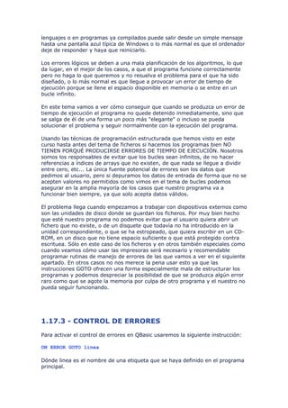 lenguajes o en programas ya compilados puede salir desde un simple mensaje
hasta una pantalla azul típica de Windows o lo más normal es que el ordenador
deje de responder y haya que reiniciarlo.

Los errores lógicos se deben a una mala planificación de los algoritmos, lo que
da lugar, en el mejor de los casos, a que el programa funcione correctamente
pero no haga lo que queremos y no resuelva el problema para el que ha sido
diseñado, o lo más normal es que llegue a provocar un error de tiempo de
ejecución porque se llene el espacio disponible en memoria o se entre en un
bucle infinito.

En este tema vamos a ver cómo conseguir que cuando se produzca un error de
tiempo de ejecución el programa no quede detenido inmediatamente, sino que
se salga de él de una forma un poco más "elegante" o incluso se pueda
solucionar el problema y seguir normalmente con la ejecución del programa.

Usando las técnicas de programación estructurada que hemos visto en este
curso hasta antes del tema de ficheros si hacemos los programas bien NO
TIENEN PORQUÉ PRODUCIRSE ERRORES DE TIEMPO DE EJECUCIÓN. Nosotros
somos los responsables de evitar que los bucles sean infinitos, de no hacer
referencias a índices de arrays que no existen, de que nada se llegue a dividir
entre cero, etc... La única fuente potencial de errores son los datos que
pedimos al usuario, pero si depuramos los datos de entrada de forma que no se
acepten valores no permitidos como vimos en el tema de bucles podemos
asegurar en la amplia mayoría de los casos que nuestro programa va a
funcionar bien siempre, ya que solo acepta datos válidos.

El problema llega cuando empezamos a trabajar con dispositivos externos como
son las unidades de disco donde se guardan los ficheros. Por muy bien hecho
que esté nuestro programa no podemos evitar que el usuario quiera abrir un
fichero que no existe, o de un disquete que todavía no ha introducido en la
unidad correspondiente, o que se ha estropeado, que quiera escribir en un CD-
ROM, en un disco que no tiene espacio suficiente o que está protegido contra
escrituea. Sólo en este caso de los ficheros y en otros también especiales como
cuando veamos cómo usar las impresoras será necesario y recomendable
programar rutinas de manejo de errores de las que vamos a ver en el siguiente
apartado. En otros casos no nos merece la pena usar esto ya que las
instrucciones GOTO ofrecen una forma especialmente mala de estructurar los
programas y podemos despreciar la posibilidad de que se produzca algún error
raro como que se agote la memoria por culpa de otro programa y el nuestro no
pueda seguir funcionando.




1.17.3 - CONTROL DE ERRORES
Para activar el control de errores en QBasic usaremos la siguiente instrucción:

ON ERROR GOTO linea

Dónde linea es el nombre de una etiqueta que se haya definido en el programa
principal.
 