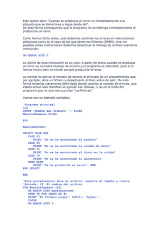 Esto quiere decir "Cuando se produzca un error ve inmediatamente a la
etiqueta que se llama linea y sigue desde allí".
De esta forma conseguimos que el programa no se detenga inmediatamente al
producirse un error.

Como hemos dicho antes, solo debemos controlar los errores en instrucciones
peligrosas como es el caso de las que abren los ficheros (OPEN). Una ver
pasadas estas instrucciones debemos desactivar el manejo de errores usando la
instrucción:

ON ERROR GOTO 0

Lo último de esta instrucción es un cero. A partir de ahora cuando se produzca
un error ya no habrá manejo de errores y el programa se detendrá, pero si lo
hemos hecho bien no tienen porqué producirse errores.

Lo normal es activar el manejo de errores al principio de un procedimiento que,
por ejemplo, abra un fichero y desactivarlo al final, antes de salir. De esta
forma tenemos claramente delimitado donde usamos el manejo de errores, que
estará activo solo mientras se ejecute ese módulo, y no en el resto del
programa que no usa instrucciones "conflictivas".

Vamos con un ejemplo completo:

'Programa principal
CLS
INPUT "Nombre del fichero: ", fich$
MuestraTamanno fich$

END

manejaerrores:

SELECT CASE ERR
   CASE 53
      PRINT "No   se ha encontrado el archivo"
   CASE 68
      PRINT "No   se ha encontrado la unidad de disco"
   CASE 71
      PRINT "No   se ha encontrado el disco en la unidad"
   CASE 76
      PRINT "No   se ha encontrado el directorio"
   CASE ELSE
      PRINT "Se   ha producido el error"; ERR
END SELECT

END

'Este procedimiento abre el archivo, muestra el tamaño y cierra
'Entrada: f$: El nombre del archivo
SUB MuestraTamanno (f$)
   ON ERROR GOTO manejaerrores
   OPEN f$ FOR INPUT AS #1
   PRINT "El fichero ocupa"; LOF(1); "bytes."
   CLOSE
   ON ERROR GOTO 0
 