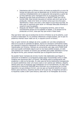 •   Intentamos abrir el fichero como no existe se produciría un error de
            tiempo de ejecución que es detectado por el control de errores que
            continúa inmediatamente con la ejecución del programa a partir de
            la línea definida como manejaerrores en el programa principal.
        •   Después de esta línea encontramos un SELECT CASE que usa la
            función ERR. Esta función devuelve el número del error que se ha
            producido. Cada error tiene un número único que nos sirve para
            identificarlo y hacer una cosa u otra según lo que haya ocurrido. En
            este caso lo usaremos para sacar un mensaje adecuado diciendo al
            usuario lo que ha pasado.
        •   Después del SELECT CASE, el programa termina, pero lo hace
            normalmente porque se ha acabado el listado, y no porque se ha
            producido un error, cosa que hay que evitar a toda costa.

Hay que tener claro que al producirse el error el fichero no se ha abierto, y por
lo tanto el descriptor #1 no contiene referencia a ningún fichero, por lo que no
podemos intentar hacer nada con él, ni siquiera cerrar el fichero.

Hay un gran número de códigos de error, puedes ver una lista completa de
ellos en la ayuda en pantalla de Qbasic. Nunca es necesario controlarlos todos,
por ejemplo si estamos trabajando con ficheros solo pondremos algunos de los
relacionados con ficheros. Siempre es conveniente usar algo como CASE ELSE
para que quede controlado alguno que se nos haya podido escapar, en este
caso bastará con mostrar el número por pantalla para poder identificar el error
de alguna forma, pero siempre haciendo que el programa termine bien.

Se pueden hacer manejos de errores mucho más elaborados que lleguen a
solucionar el problema y el programa pueda seguir funcionando como si nada.
Imagina que queremos abrir un fichero .INI dónde está la configuración del
programa, y este se ha borrado. En este caso de forma totalmente transparente
al usuario podríamos crear uno nuevo vacío o con valores por defecto y dejarlo
abierto para que el programa siga trabajando con él normalmente. En este caso
usaríamos la instrucción RESUME para continuar con el programa por la línea
siguiente a la que produjo el error, una vez que ya hayamos abierto el nuevo
fichero para escritura, hayamos escrito en él lo que sea, lo hayamos cerrado y
lo hayamos vuelto a abrir para lectura, todo esto en el manejador de errores.
 