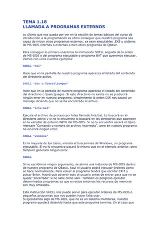 TEMA 1.18
LLAMADA A PROGRAMAS EXTERNOS
Lo último que nos queda por ver en la sección de temas básicos del curso de
introducción a la programación es cómo conseguir que nuestro programa sea
capaz de iniciar otros programas externos, ya sean ejecutables .EXE u ordenes
de MS-DOS internas o externas o bien otros programas de QBasic.

Para conseguir lo primero usaremos la instrucción SHELL seguida de la orden
de MS-DOS o del programa ejecutable o programa BAT que queremos ejecutar.
Vamos con unos cuantos ejemplos:

SHELL "dir"

Hace que en la pantalla de nuestro programa aparezca el listado del contenido
del directorio activo.

SHELL "dir c:basicjuegos"

Hace que en la pantalla de nuestro programa aparezca el listado del contenido
del directorio c:basicjuegos. Si este directorio no existe no se producirá
ningún error en nuestro programa, simplemente la orden DIR nos sacará un
mensaje diciendo que no se ha encontrado el achivo.

SHELL "lote.bat"

Ejecuta el archivo de proceso por lotes llamado lote.bat. Lo buscará en el
directorio activo y si no lo encuentra lo buscará en los directorios que aparecen
en la variable de entorno PATH del MS-DOS. Si no lo encuentra sacará el típico
mensaje "Comando o nombre de archivo incorrecto", pero en nuestro programa
no ocurrirá ningún error.

SHELL "winmine"

En la mayoría de los casos, iniciará el buscaminas de Windows, un programa
ejecutable. Si no lo encuentra pasará lo mismo que en el ejemplo anterior, pero
tampoco generará ningún error.

SHELL

Si no escribimos ningún argumento, se abrirá una instancia de MS-DOS dentro
de nuestro programa de QBasic. Aquí el usuario podrá ejecutar órdenes como
se hace normalmente. Para volver al programa tendrá que escribir EXIT y
pulsar Enter. Habrá que advertir esto al usuario antes de entrar para que no se
quede "encerrado" si no sabe como salir. También es peligroso ejecutar
determinados programas ya que en estos entornos los recursos de memoria
son muy limitados.

Esta instrucción SHELL nos puede servir para ejecutar ordenes de MS-DOS o
pequeños programas que nos pueden hacer falta usar.
Si ejecutamos algo de MS-DOS, que no es un sistema multitarea, nuestro
programa quedará detenido hasta que este programa termine. En el caso que
 