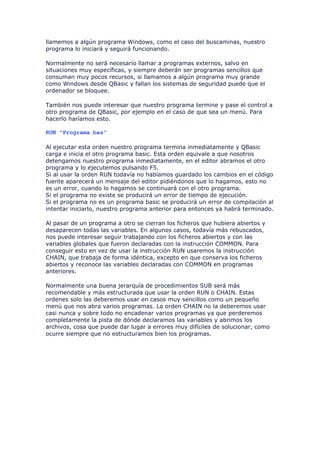 llamemos a algún programa Windows, como el caso del buscaminas, nuestro
programa lo iniciará y seguirá funcionando.

Normalmente no será necesario llamar a programas externos, salvo en
situaciones muy específicas, y siempre deberán ser programas sencillos que
consuman muy pocos recursos, si llamamos a algún programa muy grande
como Windows desde QBasic y fallan los sistemas de seguridad puede que el
ordenador se bloquee.

También nos puede interesar que nuestro programa termine y pase el control a
otro programa de QBasic, por ejemplo en el caso de que sea un menú. Para
hacerlo haríamos esto.

RUN "Programa.bas"

Al ejecutar esta orden nuestro programa termina inmediatamente y QBasic
carga e inicia el otro programa basic. Esta orden equivale a que nosotros
detengamos nuestro programa inmediatamente, en el editor abramos el otro
programa y lo ejecutemos pulsando F5.
Si al usar la orden RUN todavía no habíamos guardado los cambios en el código
fuente aparecerá un mensaje del editor pidiéndonos que lo hagamos, esto no
es un error, cuando lo hagamos se continuará con el otro programa.
Si el programa no existe se producirá un error de tiempo de ejecución.
Si el programa no es un programa basic se producirá un error de compilación al
intentar iniciarlo, nuestro programa anterior para entonces ya habrá terminado.

Al pasar de un programa a otro se cierran los ficheros que hubiera abiertos y
desaparecen todas las variables. En algunos casos, todavía más rebuscados,
nos puede interesar seguir trabajando con los ficheros abiertos y con las
variables globales que fueron declaradas con la instrucción COMMON. Para
conseguir esto en vez de usar la instrucción RUN usaremos la instrucción
CHAIN, que trabaja de forma idéntica, excepto en que conserva los ficheros
abiertos y reconoce las variables declaradas con COMMON en programas
anteriores.

Normalmente una buena jerarquía de procedimientos SUB será más
recomendable y más estructurada que usar la orden RUN o CHAIN. Estas
ordenes solo las deberemos usar en casos muy sencillos como un pequeño
menú que nos abra varios programas. La orden CHAIN no la deberemos usar
casi nunca y sobre todo no encadenar varios programas ya que perderemos
completamente la pista de dónde declaramos las variables y abrimos los
archivos, cosa que puede dar lugar a errores muy difíciles de solucionar, como
ocurre siempre que no estructuramos bien los programas.
 