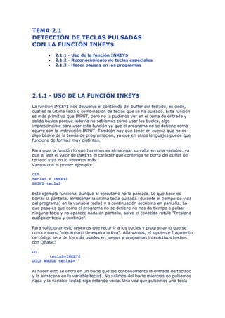 TEMA 2.1
DETECCIÓN DE TECLAS PULSADAS
CON LA FUNCIÓN INKEY$
        •   2.1.1 - Uso de la función INKEY$
        •   2.1.2 - Reconocimiento de teclas especiales
        •   2.1.3 - Hacer pausas en los programas




2.1.1 - USO DE LA FUNCIÓN INKEY$
La función INKEY$ nos devuelve el contenido del buffer del teclado, es decir,
cual es la última tecla o combinación de teclas que se ha pulsado. Esta función
es más primitiva que INPUT, pero no la pudimos ver en el tema de entrada y
salida básica porque todavía no sabíamos cómo usar los bucles, algo
imprescindible para usar esta función ya que el programa no se detiene como
ocurre con la instrucción INPUT. También hay que tener en cuenta que no es
algo básico de la teoría de programación, ya que en otros lenguajes puede que
funcione de formas muy distintas.

Para usar la función lo que haremos es almacenar su valor en una variable, ya
que al leer el valor de INKEY$ el carácter que contenga se borra del buffer de
teclado y ya no lo veremos más.
Vamos con el primer ejemplo:

CLS
tecla$ = INKEY$
PRINT tecla$

Este ejemplo funciona, aunque al ejecutarlo no lo parezca. Lo que hace es
borrar la pantalla, almacenar la última tecla pulsada (durante el tiempo de vida
del programa) en la variable tecla$ y a continuación escribirla en pantalla. Lo
que pasa es que como el programa no se detiene no nos da tiempo a pulsar
ninguna tecla y no aparece nada en pantalla, salvo el conocido rótulo "Presione
cualquier tecla y continúe".

Para solucionar esto tenemos que recurrir a los bucles y programar lo que se
conoce como "mecanismo de espera activa". Allá vamos, el siguiente fragmento
de código será de los más usados en juegos y programas interactivos hechos
con QBasic:

DO
       tecla$=INKEY$
LOOP WHILE tecla$=""

Al hacer esto se entra en un bucle que lee continuamente la entrada de teclado
y la almacena en la variable tecla$. No salimos del bucle mientras no pulsemos
nada y la variable tecla$ siga estando vacía. Una vez que pulsemos una tecla
 