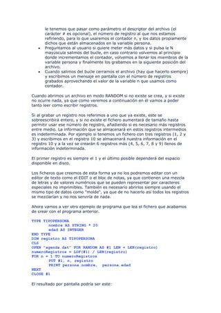 le tenemos que pasar como parámetro el descriptor del archivo (el
       carácter # es opcional), el número de registro al que nos estamos
       refiriendo, para lo que usaremos el contador n, y los datos propiamente
       dichos que están almacenados en la variable persona.
   •   Preguntamos al usuario si quiere meter más datos y si pulsa la N
       mayúscula salimos del bucle, en caso contrario volvemos al principio
       donde incrementamos el contador, volvemos a llenar los miembros de la
       variable persona y finalmente los grabamos en la siguiente posición del
       archivo.
   •   Cuando salimos del bucle cerramos el archivo (hay que hacerlo siempre)
       y escribimos un mensaje en pantalla con el número de registros
       grabados aprovechando el valor de la variable n que usamos como
       contador.

Cuando abrimos un archivo en modo RANDOM si no existe se crea, y si existe
no ocurre nada, ya que como veremos a continuación en él vamos a poder
tanto leer como escribir registros.

Si al grabar un registro nos referimos a uno que ya existe, este se
sobreescribirá entero, y si no existe el fichero aumentará de tamaño hasta
permitir usar ese número de registro, añadiendo si es necesario más registros
entre medio. La información que se almacenará en estos registros intermedios
es indeterminada. Por ejemplo si tenemos un fichero con tres registros (1, 2 y
3) y escribimos en el registro 10 se almacenará nuestra información en el
registro 10 y a la vez se crearán 6 registros más (4, 5, 6, 7, 8 y 9) llenos de
información indeterminada.

El primer registro es siempre el 1 y el último posible dependerá del espacio
disponible en disco.

Los ficheros que creemos de esta forma ya no los podremos editar con un
editor de texto como el EDIT o el bloc de notas, ya que contienen una mezcla
de letras y de valores numéricos que se pueden representar por caracteres
especiales no imprimibles. También es necesario abrirlos siempre usando el
mismo tipo de datos como "molde", ya que de no hacerlo así todos los registros
se mezclarían y no nos serviría de nada.

Ahora vamos a ver otro ejemplo de programa que lea el fichero que acabamos
de crear con el programa anterior.

TYPE TIPOPERSONA
       nombre AS STRING * 20
       edad AS INTEGER
END TYPE
DIM registro AS TIPOPERSONA
CLS
OPEN "agenda.dat" FOR RANDOM AS #1 LEN = LEN(registro)
numeroRegistros = LOF(#1) / LEN(registro)
FOR n = 1 TO numeroRegistros
       PUT #1, n, registro
       PRINT persona.nombre, persona.edad
NEXT
CLOSE #1

El resultado por pantalla podría ser este:
 