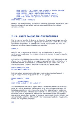 CASE CHR$(0) + "M": PRINT "Has pulsado la flecha derecha"
      CASE CHR$(13): PRINT "Has pulsado Enter"
      CASE CHR$(27): PRINT "Has pulsado Escape, adios"
      CASE " ": PRINT "Has pulsado la barra de espacio"
      CASE ELSE: PRINT "Has pulsado la tecla " + tecla$
   END SELECT
LOOP UNTIL tecla$ = CHR$(27)

Observa que este programa no reconoce las teclas de función, entre otras, para
hacerlo no hay más que añadir las instrucciones CASE con los códigos
correspondientes.




2.1.3 - HACER PAUSAS EN LOS PROGRAMAS
Una forma muy sencilla de detener la ejecución de un programa, por ejemplo
para que el usuario pueda leer algo es usar la instrucción SLEEP. Al usar esta
instrucción el programa se detiene hasta que el usuario pulse una tecla. Si
añadimos un número a continuación, por ejemplo:

SLEEP 10

Ocurrirá que el programa se detendrá por un máximo de 10 segundos,
continuando pasado este tiempo automáticamente aunque el usuario no pulse
ninguna tecla.

Esta instrucción funcionará en la mayoría de los casos, pero puede ocurrir que
alguna vez no llegue a detener el programa porque hay datos residuales en el
buffer de entrada, en estos casos podremos usar lo que hemos visto en el
apartado anterior: Limpieza del buffer+Espera activa, es decir esto:

WHILE INKEY$<>"":WEND
DO:LOOP WHILE INKEY$=""

Esta estructura la podemos ampliar para hacer una pregunta al usuario y
dejarle responder Sí o No pulsando S o N, por ejemplo.

WHILE INKEY$<>"":WEND
DO
       tecla$=INKEY$
LOOP UNTIL tecla$="S" OR tecla$="N"

Aquí entramos en el bucle de espera activa y no salimos hasta que el usuario
pulse la S o la N, y después más adelante en el programa viendo el valor de
tecla$ ya decidiríamos entre hacer algo o no. Pero todavía hay un problema,
este ejemplo tal como está sólo reconoce la S y la N mayúsculas, por lo que si
el usuario tiene el "Bloqueo de mayúsculas" desactivado puede que no se le
ocurra como seguir. Para arreglar el problema usaremos la función UCASE$ que
convierte todas las letras (Menos la Ñ y las vocales acentuadas) a mayúsculas.
Vamos con el ejemplo completo:

CLS
 