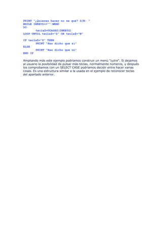 PRINT "¿Quieres hacer no se qué? S/N: "
WHILE INKEY$<>"":WEND
DO
       tecla$=UCASE$(INKEY$)
LOOP UNTIL tecla$="S" OR tecla$="N"

IF tecla$="S" THEN
       PRINT "Has dicho que sí"
ELSE
       PRINT "Has dicho que no"
END IF

Ampliando más este ejemplo podríamos construir un menú "cutre". Si dejamos
al usuario la posibilidad de pulsar más teclas, normalmente números, y después
los comprobamos con un SELECT CASE podríamos decidir entre hacer varias
cosas. Es una estructura similar a la usada en el ejemplo de reconocer teclas
del apartado anterior.
 