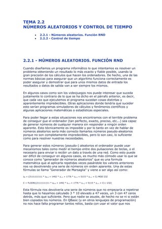 TEMA 2.2
NÚMEROS ALEATORIOS Y CONTROL DE TIEMPO
          •    2.2.1 - Números aleatorios. Función RND
          •    2.2.2 - Control de tiempo




2.2.1 - MÚMEROS ALEATORIOS. FUNCIÓN RND
Cuando diseñamos un programa informático lo que intentamos es resolver un
problema obteniendo un resultado lo más exacto y fiable posible, usando la
gran precisión de los cálculos que hacen los ordenadores. De hecho, una de las
normas básicas para asegurar que un algoritmo funciona correctamente es
poder asegurar y demostrar que para unos mismos datos de entrada los
resultados o datos de salida van a ser siempre los mismos.

En algunos casos como son los videojuegos nos puede interesar que suceda
justamente lo contrario de lo que se ha dicho en el párrafo anterior, es decir,
que cada vez que ejecutemos el programa sucedan cosas distintas y
aparentemente impredecibles. Otras aplicaciones donde tendría que suceder
esto serían programas simuladores de cálculos y fenómenos científicos y
algunas aplicaciones matemáticas o estadísticas especiales.

Para poder llegar a estas situaciones nos encontramos con el terrible problema
de conseguir que el ordenador (tan perfecto, exacto, preciso, etc...) sea capaz
de generar números de cualquier manera sin responder a ningún orden
aparente. Esto técnicamente es imposible y por lo tanto en vez de hablar de
números aleatorios sería más correcto llamarlos números pseudo-aleatorios
porque no son completamente impredecibles, pero lo son casi, lo suficiente
como para resolver nuestras necesidades.

Para generar estos números (pseudo-) aleatorios el ordenador puede usar
mecanismos tales como medir el tiempo entre dos pulsaciones de teclas, o el
necesario para enviar o recibir un dato a través de una red. Como esto puede
ser difícil de conseguir en algunos casos, es mucho más cómodo usar lo que se
conoce como "generador de números aleatorios" que es una formula
matemática que al aplicarla repetidas veces pasándole los valores anteriores
nos va devolviendo una serie de números sin orden aparente. Una de estas
fórmulas se llama "Generador de Marsaglia" y viene a ser algo así como:

zN = (2111111111 * zN-4 + 1492 * zn-3 + 1776 * zn-2 + 5115 * zn-1 + C) MOD 232


C = FLOOR((2111111111 * zN-4 + 1492 * zn-3 + 1776 * zn-2 + 5115 * zn-1 + C) / 232)


Esta fórmula nos devolvería una serie de números que no empezaría a repetirse
hasta que lo hayamos calculado 3 * 10 elevado a 47 veces, un 3 con 47 ceros
detrás, más que suficiente. Pero que nadie se asuste, de hecho no se ni si están
bien copiados los números. En QBasic (y en otros lenguajes de programación)
no nos hace falta programar tantos relíos, basta con usar el valor que nos
 