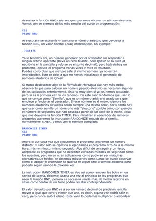 devuelva la función RND cada vez que queramos obtener un número aleatorio.
Vamos con un ejemplo de los más sencillo del curso de programación:

CLS
PRINT RND

Al ejecutarlo se escribiría en pantalla el número aleatorio que devuelva la
función RND, un valor decimal (casi) impredecible, por ejemplo:

.7055475

Ya lo tenemos ahí, un número generado por el ordenador sin responder a
ningún criterio aparente (Lleva un cero delante, pero QBasic se lo quita al
escribirlo en la pantalla y solo se ve el punto decimal), pero todavía hay un
problema, ejecuta el programa varias veces y mira el resultado.
Puedes comprobar que siempre sale el mismo número, ya no es tan
impredecible. Esto se debe a que no hemos inicializado el generador de
números aleatorios de QBasic.

Si tratas de descifrar algo de la fórmula de Marsaglia que hay más arriba
observarás que para calcular un número pseudo-aleatorio se necesitan algunos
de los calculados anteriormente. Esto va muy bien si ya los hemos calculado,
pero si es la primera vez no los tenemos. En este caso tendremos que usar lo
que se conoce como "Semilla", que es un número arbitrario usado para que
empiece a funcionar el generador. Si este número es el mismo siempre los
números aleatorios devueltos serán siempre una misma serie, por lo tanto hay
que usar como semilla un número lo más "aleatorio" posible como por ejemplo
el número de segundos que han pasado a partir de las doce de la noche, cosa
que nos devuelve la función TIMER. Para inicializar el generador de números
aleatorios usaremos la instrucción RANDOMIZE seguida de la semilla,
normalmente TIMER. Vamos con el ejemplo completo:

RANDOMIZE TIMER
CLS
PRINT RND

Ahora sí que cada vez que ejecutemos el programa tendremos un número
distinto. El valor solo se repetiría si ejecutamos el programa otro día a la misma
hora, mismo minuto, mismo segundo. Algo difícil de conseguir y un riesgo
aceptable en programas que no necesiten elevadas medidas de seguridad como
los nuestros, pero no en otras aplicaciones como pudieran ser máquinas
recreativas. De hecho, en sistemas más serios como Lunux se puede observar
como al apagar el ordenador se guarda en algún sitio la semilla aleatoria para
poderla seguir usando la próxima vez.

La instrucción RANDOMIZE TIMER es algo así como remover las bolas en un
sorteo de lotería, debemos usarla una vez al principio de los programas que
usen la función RND, pero no es necesario usarla más, de hecho repetirla en
sitios como dentro de un bucle podría resultar contraproducente.

El valor devuelto por RND va a ser un número decimal de precisión sencilla
mayor o igual que cero y menor que uno, es decir, alguna vez podría salir el
cero, pero nunca saldrá el uno. Este valor lo podemos multiplicar o redondear
 