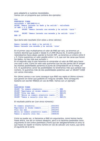 para adaptarlo a nuestras necesidades.
Vamos con un programa que contiene dos ejemplos:

CLS
RANDOMIZE TIMER
valorDado = INT(RND*6)+1
PRINT "Hemos lanzado un dado y ha salido"; valorDado
IF RND > 0.5 THEN
       PRINT "Hemos lanzado una moneda y ha salido 'cara'"
ELSE
       PRINT "Hemos lanzado una moneda y ha salido 'cruz'"
END IF

Que daría este resultado (Con estos u otros valores):

Hemos lanzado un dado y ha salido 4
Hemos lanzado una moneda y ha salido 'cruz'

En el primer caso multiplicamos el valor de RND por seis, ya tenemos un
número decimal que puede ir desde 0 a 5.999 (Nunca 6). A continuación lo
redondeamos hacia abajo usando la función INT, ya tenemos un entero entre 0
y 5. Como queremos un valor posible entre 1 y 6, que son las caras que tienen
los dados, no hay más que sumarle 1.
En el segundo caso lo que hacemos es comprobar el valor de RND para hacer
una cosa u otra. Como en este caso queremos que las dos partes del IF tengan
las mismas posibilidades ponemos el punto de comprobación en la mitad, en
0.5. Si quisiéramos variar las posibilidades no tendríamos más que cambiar ese
número. Si queremos más de dos posibilidades podemos usar un SELECT CASE
con varios intervalos.

Por último vamos a ver como conseguir que RND nos repita el último número
que generó sin tener que grabarlo en ninguna variable. Para conseguirlo
bastaría con escribir RND(0) en vez de RND. Vamos con un ejemplo:

CLS
RANDOMIZE TIMER
PRINT "Un número aleatorio.............:";         RND
PRINT "Repitamos el mismo número.......:";         RND(0)
PRINT "Otra vez más....................:";         RND(0)
PRINT "Ahora un número aleatorio nuevo.:";         RND
PRINT "Vamos a sacarlo otra vez........:";         RND(0)

El resultado podría ser (con otros números):

Un número aleatorio.............:       .2051972
Repitamos el mismo número.......:       .2051972
Otra vez más....................:       .2051972
Ahora un número aleatorio nuevo.:       .1969156
Vamos a sacarlo otra vez........:       .1969156

Como se puede ver, si llamamos a RND sin argumentos, como hemos hecho
hasta ahora, nos da un número aleatorio, pero si lo hacemos pasándole como
argumento el cero entre paréntesis (Tiene que ser obligatoriamente el cero) lo
que haces es repetir el mismo número en vez de calcular uno nuevo, que sería
el siguiente de la serie.
 