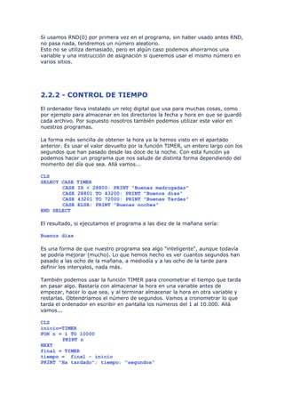 Si usamos RND(0) por primera vez en el programa, sin haber usado antes RND,
no pasa nada, tendremos un número aleatorio.
Esto no se utiliza demasiado, pero en algún caso podemos ahorrarnos una
variable y una instrucción de asignación si queremos usar el mismo número en
varios sitios.




2.2.2 - CONTROL DE TIEMPO
El ordenador lleva instalado un reloj digital que usa para muchas cosas, como
por ejemplo para almacenar en los directorios la fecha y hora en que se guardó
cada archivo. Por supuesto nosotros también podemos utilizar este valor en
nuestros programas.

La forma más sencilla de obtener la hora ya la hemos visto en el apartado
anterior. Es usar el valor devuelto por la función TIMER, un entero largo con los
segundos que han pasado desde las doce de la noche. Con esta función ya
podemos hacer un programa que nos salude de distinta forma dependiendo del
momento del día que sea. Allá vamos...

CLS
SELECT CASE   TIMER
       CASE   IS < 28800: PRINT "Buenas madrugadas"
       CASE   28801 TO 43200: PRINT "Buenos días"
       CASE   43201 TO 72000: PRINT "Buenas Tardes"
       CASE   ELSE: PRINT "Buenas noches"
END SELECT

El resultado, si ejecutamos el programa a las diez de la mañana sería:

Buenos días

Es una forma de que nuestro programa sea algo "inteligente", aunque todavía
se podría mejorar (mucho). Lo que hemos hecho es ver cuantos segundos han
pasado a las ocho de la mañana, a mediodía y a las ocho de la tarde para
definir los intervalos, nada más.

También podemos usar la función TIMER para cronometrar el tiempo que tarda
en pasar algo. Bastaría con almacenar la hora en una variable antes de
empezar, hacer lo que sea, y al terminar almacenar la hora en otra variable y
restarlas. Obtendríamos el número de segundos. Vamos a cronometrar lo que
tarda el ordenador en escribir en pantalla los números del 1 al 10.000. Allá
vamos...

CLS
inicio=TIMER
FOR n = 1 TO 10000
       PRINT n
NEXT
final = TIMER
tiempo = final - inicio
PRINT "Ha tardado"; tiempo; "segundos"
 