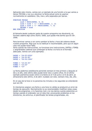 Aplicando esto mismo, vamos con un ejemplo de una función a la que vamos a
llamar FECHA$ y nos va a devolver la fecha actual como la usamos
normalmente en castellano: Día, mes y año separados por barras.

FUNCTION FECHA$
       aux$ = MID$(DATE$, 4, 2)
       aux$ = aux$ + "/" + MID$(DATE$, 1, 2)
       aux$ = aux$ + "/" +MID$(DATE$, 7, 4)
       FECHA$ = aux$
END FUNCTION

Al llamarla desde cualquier parte de nuestro programa nos devolvería, en
formato cadena algo como 20/01/ 2006, que queda más bonito que 01-20-
2006.

Para terminar vamos a ver como cambiar la fecha y hora del sistema desde
nuestro programa. Algo que no es habitual ni recomendable, pero que en algún
caso nos puede hacer falta.
Sería usando las instrucciones, no funciones sino instrucciones, DATE$ y TIME$
y asignándoles cadenas que contengan la fecha o la hora en el formato
adecuado. Vamos con unos ejemplos:

DATE$ = "04-20-2006"
DATE$ = "04-20-92"
DATE$ = "04-06-1994"

TIME$ = "10:24:35"
TIME$ = "10:24"
TIME$ = "10"

La fecha podemos establecerla poniendo siempre el mes primero y después el
día y el año, este último dato puede tener dos o cuatro cifras. En el último
ejemplo podríamos dudar entre si la fecha es el 4 de junio o el 6 de abril, se
almacenaría este último, 6 de abril. Cuidado con esto, siempre mes, día, año.

En el caso de la hora si no ponemos los minutos o los segundos se entenderán
que son 00.

Si intentamos asignar una fecha o una hora no válida se producirá un error de
tiempo de ejecución. Normalmente no es recomendable modificar estas cosas
desde los programas, si lo hacemos mal y no nos damos cuenta estaremos un
tiempo usando el ordenador con el reloj mal, provocando problemas en los
directorios, los antivirus, el planificador de tareas programadas, etc.
 