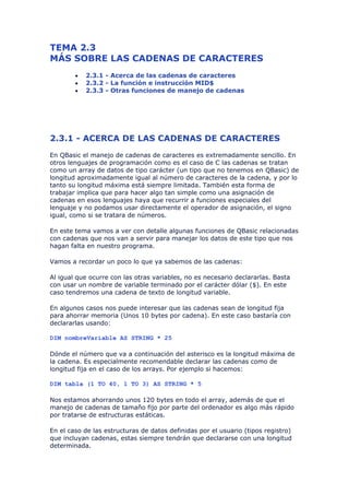 TEMA 2.3
MÁS SOBRE LAS CADENAS DE CARACTERES
        •   2.3.1 - Acerca de las cadenas de caracteres
        •   2.3.2 - La función e instrucción MID$
        •   2.3.3 - Otras funciones de manejo de cadenas




2.3.1 - ACERCA DE LAS CADENAS DE CARACTERES
En QBasic el manejo de cadenas de caracteres es extremadamente sencillo. En
otros lenguajes de programación como es el caso de C las cadenas se tratan
como un array de datos de tipo carácter (un tipo que no tenemos en QBasic) de
longitud aproximadamente igual al número de caracteres de la cadena, y por lo
tanto su longitud máxima está siempre limitada. También esta forma de
trabajar implica que para hacer algo tan simple como una asignación de
cadenas en esos lenguajes haya que recurrir a funciones especiales del
lenguaje y no podamos usar directamente el operador de asignación, el signo
igual, como si se tratara de números.

En este tema vamos a ver con detalle algunas funciones de QBasic relacionadas
con cadenas que nos van a servir para manejar los datos de este tipo que nos
hagan falta en nuestro programa.

Vamos a recordar un poco lo que ya sabemos de las cadenas:

Al igual que ocurre con las otras variables, no es necesario declararlas. Basta
con usar un nombre de variable terminado por el carácter dólar ($). En este
caso tendremos una cadena de texto de longitud variable.

En algunos casos nos puede interesar que las cadenas sean de longitud fija
para ahorrar memoria (Unos 10 bytes por cadena). En este caso bastaría con
declararlas usando:

DIM nombreVariable AS STRING * 25

Dónde el número que va a continuación del asterisco es la longitud máxima de
la cadena. Es especialmente recomendable declarar las cadenas como de
longitud fija en el caso de los arrays. Por ejemplo si hacemos:

DIM tabla (1 TO 40, 1 TO 3) AS STRING * 5

Nos estamos ahorrando unos 120 bytes en todo el array, además de que el
manejo de cadenas de tamaño fijo por parte del ordenador es algo más rápido
por tratarse de estructuras estáticas.

En el caso de las estructuras de datos definidas por el usuario (tipos registro)
que incluyan cadenas, estas siempre tendrán que declararse con una longitud
determinada.
 