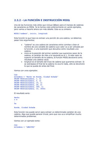 2.3.2 - LA FUNCIÓN E INSTRUCCIÓN MID$
Una de las funciones más útiles que incluye QBasic para el manejo de cadenas
de caracteres es MID$. Ya la hemos visto anteriormente en varios ejemplos,
pero vamos a hacerlo ahora con más detalle. Esta es su sintaxis.

MID$("cadena", inicio, longitud)

Esta función lo que hace es extraer una porción de una cadena. Le debemos
pasar tres argumentos:

        •   "cadena" es una cadena de caracteres entre comillas o bien el
            nombre de una variable de cadena cuyo valor va a ser utilizado por
            la función, o una expresión que devuelva como resultado una
            cadena.
        •   inicio es la posición del primer carácter que queremos sacar de la
            cadena, el carácter de más a la izquierda es el 1. Si este valor es
            superior al tamaño de la cadena, la función MID$ devolverá como
            resultado una cadena vacía.
        •   longitud es el tamaño del trozo de cadena que queremos extraer. Si
            se sobrepasa el final de la cadena no ocurre nada, sólo se devolverá
            lo que se pueda de antes del final.

Vamos con unos ejemplos:

CLS
miCadena = "Hecho en     Ronda, Ciudad Soñada"
PRINT MID$(miCadena,     1, 5)
PRINT MID$(miCadena,     5, 3)
PRINT MID$(miCadena,     15, 1)
PRINT MID$(miCadena,     26, 2)
PRINT MID$(miCadena,     300, 1)
PRINT MID$(miCadena,     10, 3000)

El resultado sería:

Hecho
o e
,
ña

Ronda, Ciudad Soñada

Esta función nos puede servir para extraer un determinado carácter de una
cadena. Algo que puede parecer trivial, pero que nos va a simplificar mucho
determinados problemas.

Vamos con un ejemplo tonto:

CLS
miCadena = "LMXJVSD"
 