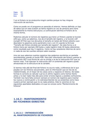 Pepe    22
Paco    25
Ana     28

Y en el fichero no se produciría ningún cambio porque no hay ninguna
instrucción de escritura.

Como se puede ver el programa es parecido al anterior. Hemos definido un tipo
de datos que en esta ocasión se llama registro en vez de persona pero tiene
exactamente la misma estructura y a continuación abrimos el fichero de la
misma forma.

Podemos calcular el número de registros que tiene un fichero usando la función
LEN que, como ya sabemos, nos da el tamaño del registro, y la función LOF
(Length Of File) que nos devuelve el tamaño en bytes del fichero abierto cuyo
descriptor le pasemos como parámetro (con o sin #) usando la fórmula
"Tamaño del fichero dividido por tamaño del registro". De esta forma si el
fichero tiene por ejemplo 200 bytes y cada registro mide 40 bytes obtenemos
como resultado que hay 5 registros. Como no hay caracteres retornos de carro
ni nada de eso las cuentas siempre salen exactas.

Una vez que sabemos cuantos registros hay podemos escribirlos en pantalla
sencillamente usando un bucle FOR. Para leer información del fichero usamos la
instrucción GET cuya forma de uso es similar a la de la instrucción PUT que ya
hemos visto. Tras ejecutar la instrucción GET el contenido del registro queda
almacenado en la estructura de la variable.

Si leemos más allá del final del fichero no ocurre nada, a diferencia de lo que
pasaba con los ficheros secuenciales, pero la información que se nos da es
indeterminada, en el mejor de los casos ceros y espacios en blanco. De todas
formas lo correcto es calcular cual es el ultimo registro como hemos hecho
antes y no leer nada más allá para evitar errores lógicos y posibles confusiones.
También nos hará falta conocer siempre el número de registros para insertar
los nuevos a continuación y no sobreescribiendo los ya existentes como hace
nuestro primer ejemplo que no es nada práctico. Esto lo veremos en los
siguientes apartados dedicados a lo que se conoce como "Mantenimiento de
ficheros"




1.16.3 - MANTENIMIENTO
DE FICHEROS DIRECTOS



1.16.3.1 - INTRODUCCIÓN
AL MANTENIMIENTO DE FICHEROS
 