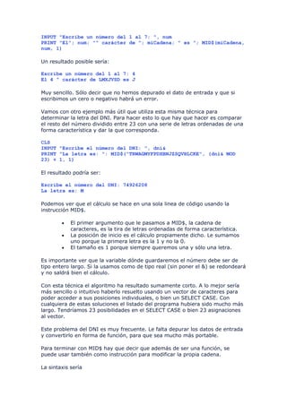 INPUT "Escribe un número del 1 al 7: ", num
PRINT "El"; num; "º carácter de "; miCadena; " es "; MID$(miCadena,
num, 1)

Un resultado posible sería:

Escribe un número del 1 al 7: 4
El 4 º carácter de LMXJVSD es J

Muy sencillo. Sólo decir que no hemos depurado el dato de entrada y que si
escribimos un cero o negativo habrá un error.

Vamos con otro ejemplo más útil que utiliza esta misma técnica para
determinar la letra del DNI. Para hacer esto lo que hay que hacer es comparar
el resto del número dividido entre 23 con una serie de letras ordenadas de una
forma característica y dar la que corresponda.

CLS
INPUT "Escribe el número del DNI: ", dni&
PRINT "La letra es: ": MID$("TRWAGMYFPDXBNJZSQVHLCKE", (dni& MOD
23) + 1, 1)

El resultado podría ser:

Escribe el número del DNI: 74926208
La letra es: M

Podemos ver que el cálculo se hace en una sola linea de código usando la
instrucción MID$.

        •   El primer argumento que le pasamos a MID$, la cadena de
            caracteres, es la tira de letras ordenadas de forma característica.
        •   La posición de inicio es el cálculo propiamente dicho. Le sumamos
            uno porque la primera letra es la 1 y no la 0.
        •   El tamaño es 1 porque siempre queremos una y sólo una letra.

Es importante ver que la variable dónde guardaremos el número debe ser de
tipo entero largo. Si la usamos como de tipo real (sin poner el &) se redondeará
y no saldrá bien el cálculo.

Con esta técnica el algoritmo ha resultado sumamente corto. A lo mejor sería
más sencillo o intuitivo haberlo resuelto usando un vector de caracteres para
poder acceder a sus posiciones individuales, o bien un SELECT CASE. Con
cualquiera de estas soluciones el listado del programa hubiera sido mucho más
largo. Tendríamos 23 posibilidades en el SELECT CASE o bien 23 asignaciones
al vector.

Este problema del DNI es muy frecuente. Le falta depurar los datos de entrada
y convertirlo en forma de función, para que sea mucho más portable.

Para terminar con MID$ hay que decir que además de ser una función, se
puede usar también como instrucción para modificar la propia cadena.

La sintaxis sería
 