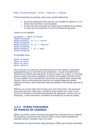 MID$( VariableCadena$, inicio, longitud) = Cadena$

El funcionamiento es parecido, salvo unas cuantas diferencias:

        •   El primer argumento tiene que ser una variable de cadena y no un
            literal entre comillas ni una expresión.
        •   El valor de inicio no puede ser mayor que la longitud de la cadena,
            en este caso se produciría un error de tiempo de ejecución.

Vamos con un ejemplo:

miCadena$ = "Hecho en Ronda"
PRINT miCadena$
MID$(miCadena$, 10, 5) = "Soria"
PRINT miCadena$
MID$(miCadena$, 10, 5) = "Sevilla"
PRINT miCadena$
MID$(miCadena$, 7, 8) = "aquí"
PRINT miCadena$

El resultado sería...

Hecho   en Ronda
Hecho   en Soria
Hecho   en Sevil
Hecho   aquíevil

Hay que tener en cuenta que la longitud del tramo de cadena a reemplazar
queda definido por el valor del tercer parámetro, y no por el tamaño de la
expresión de cadena que asignamos. Si este es mayor se cortará, y si no llega
sólo se usará lo que haya, quedando lo demás como estaba. De esta misma
forma la cadena nunca aumentará o disminuirá su longitud total usando esta
función. Como mucho podremos disminuir su longitud aparente usando
espacios en blanco, pero realmente seguirán estando ahí formando parte de la
cadena.

MID$ se usa mucho más como función que como instrucción. Hay que tener
claro para que sirve cada cosa y cuando se está usando una u otra. Como
función va siempre a la derecha del operador de asignación o dentro de una
expresión, y como instrucción va siempre al principio de la línea de código.




2.3.3 - OTRAS FUNCIONES
DE MANEJO DE CADENAS
QBasic nos ofrece varias funciones útiles para hacer operaciones con cadenas
de caracteres. Una de las más útiles es MID$ a la que hemos dedicado el
apartado anterior completo. Aquí van otras:

Empecemos con dos funciones algo parecidas a MID$, pero menos avanzadas.
 