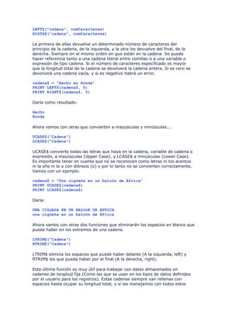LEFT$("cadena", numCaracteres)
RIGTH$("cadena", numCaracteres)

La primera de ellas devuelve un determinado número de caracteres del
principio de la cadena, de la izquierda, y la otra los devuelve del final, de la
derecha. Siempre en el mismo orden en que están en la cadena. Se puede
hacer referencia tanto a una cadena literal entre comillas o a una variable o
expresión de tipo cadena. Si el número de caracteres especificado es mayor
que la longitud total de la cadena se devolverá la cadena entera. Si es cero se
devolverá una cadena vacía, y si es negativo habrá un error.

cadena$ = "Hecho en Ronda"
PRINT LEFT$(cadena$, 5)
PRINT RIGHT$(cadena$, 5)

Daría como resultado:

Hecho
Ronda

Ahora vamos con otras que convierten a mayúsculas y minúsculas...

UCASE$("Cadena")
LCASE$("Cadena")

UCASE$ convierte todas las letras que haya en la cadena, variable de cadena o
expresión, a mayúsculas (Upper Case), y LCASE$ a minúsculas (Lower Case).
Es importante tener en cuenta que no se reconocen como letras ni los acentos
ni la eñe ni la u con diéresis (ü) y por lo tanto no se convierten correctamente.
Vamos con un ejemplo.

cadena$ = "Una cigüeña en un balcón de África"
PRINT UCASE$(cadena$)
PRINT LCASE$(cadena$)

Daría:

UNA CIGüEñA EN UN BALCóN DE ÁFRICA
una cigüeña en un balcón de África

Ahora vamos con otras dos funciones que eliminarán los espacios en blanco que
pueda haber en los extremos de una cadena.

LTRIM$("Cadena")
RTRIM$("Cadena")

LTRIM$ elimina los espacios que puede haber delante (A la izquierda, left) y
RTRIM$ los que pueda haber por el final (A la derecha, right).

Esta última función es muy útil para trabajar con datos almacenados en
cadenas de longitud fija (Como las que se usan en los tipos de datos definidos
por el usuario para los registros). Estas cadenas siempre van rellenas con
espacios hasta ocupar su longitud total, y si las manejamos con todos estos
 