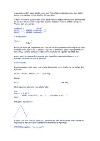 espacios pueden pasar cosas como que fallen las comparaciones o que pasen
cosas imprevistas en los diseños de pantallas.

Ambas funciones pueden ser útiles para depurar datos introducidos por teclado
en los que el usuario haya podido escribir espacios inútiles antes o después.
Vamos con un ejemplo:

cadena$ = "          Hola!                "
PRINT "*"; LTRIM$(cadena$); "*"
PRINT "*"; RTRIM$(cadena$); "*"

Y el resultado:

*Hola!            *
*            Hola!*

En Visual Basic se dispone de una función TRIM$ que elimina los espacios tanto
delante como detrás de la cadena. Aquí no la tenemos, pero su programación
sería muy sencilla construyendo una nueva función a partir de estas dos.

Ahora vamos con una función que nos devuelve una cadena llena con el
número de espacios que le digamos

SPACE$(num)

Puede parecer inútil, pero nos ayudará bastante en el diseño de pantallas. Por
ejemplo:

PRINT "Hola"; SPACE$(40); "Que hay"

Daría:

Hola                                                Que hay

O el siguiente ejemplo más elaborado:

CLS
FOR n = 0 TO 5
       PRINT SPACE$(5 - n); "/"; SPACE$(n + n); ""
NEXT

Dibujaría esta figura:

     /
    / 
   /    
  /      
 /        
/          

Vamos con otra función parecida, pero que en vez de devolver una cadena de
espacios la devuelve del carácter que nosotros le digamos:

STRING(Longitud, "carácter")
 