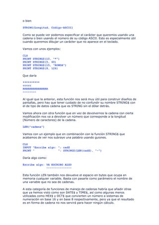 o bien

STRING(Longitud, Código-ASCII)

Como se puede ver podemos especificar el carácter que queremos usando una
cadena o bien usando el número de su código ASCII. Esto es especialmente útil
cuando queremos dibujar un carácter que no aparece en el teclado.

Vamos con unos ejemplos:

CLS
PRINT    STRING$(10, "*")
PRINT    STRING$(5, 60)
PRINT    STRING$(15, "RONDA")
PRINT    STRING$(8, 126)

Que daría

**********
<<<<<
RRRRRRRRRRRRRRR
~~~~~~~~

Al igual que la anterior, esta función nos será muy útil para construir diseños de
pantallas, pero hay que tener cuidado de no confundir su nombre STRING$ con
el de tipo de datos cadena que es STRING sin el dólar detrás.

Vamos ahora con otra función que en vez de devolvernos la cadena con cierta
modificación nos va a devolver un número que corresponde a la longitud
(Número de caracteres) de la cadena.

LEN("cadena")

Vamos con un ejemplo que en combinación con la función STRING$ que
acabamos de ver nos subraye una palabra usando guiones.

CLS
INPUT "Escribe algo: "; cad$
PRINT "              "; STRING$(LEN(cad$), "-")

Daría algo como:

Escribe algo: YA ESCRIBO ALGO
              ---------------

Esta función LEN también nos devuelve el espacio en bytes que ocupa en
memoria cualquier variable. Basta con pasarle como parámetro el nombre de
una variable que no sea de cadenas.

A esta categoría de funciones de manejo de cadenas habría que añadir otras
que ya hemos visto como son DATE$ y TIME$, así como algunas menos
utilizadas como HEX$ y OCT$ que convierten un número a sistemas de
numeración en base 16 y en base 8 respectivamente, pero ya que el resultado
es en forma de cadena no nos servirá para hacer ningún cálculo.
 