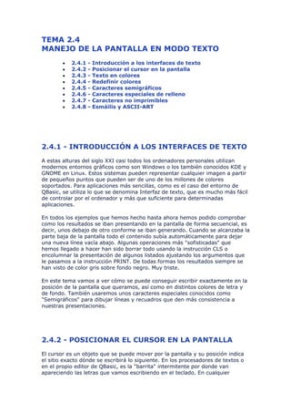 TEMA 2.4
MANEJO DE LA PANTALLA EN MODO TEXTO
        •   2.4.1   -   Introducción a los interfaces de texto
        •   2.4.2   -   Posicionar el cursor en la pantalla
        •   2.4.3   -   Texto en colores
        •   2.4.4   -   Redefinir colores
        •   2.4.5   -   Caracteres semigráficos
        •   2.4.6   -   Caracteres especiales de relleno
        •   2.4.7   -   Caracteres no imprimibles
        •   2.4.8   -   Esmáilis y ASCII-ART




2.4.1 - INTRODUCCIÓN A LOS INTERFACES DE TEXTO
A estas alturas del siglo XXI casi todos los ordenadores personales utilizan
modernos entornos gráficos como son Windows o los también conocidos KDE y
GNOME en Linux. Estos sistemas pueden representar cualquier imagen a partir
de pequeños puntos que pueden ser de uno de los millones de colores
soportados. Para aplicaciones más sencillas, como es el caso del entorno de
QBasic, se utiliza lo que se denomina Interfaz de texto, que es mucho más fácil
de controlar por el ordenador y más que suficiente para determinadas
aplicaciones.

En todos los ejemplos que hemos hecho hasta ahora hemos podido comprobar
como los resultados se iban presentando en la pantalla de forma secuencial, es
decir, unos debajo de otro conforme se iban generando. Cuando se alcanzaba la
parte baja de la pantalla todo el contenido subía automáticamente para dejar
una nueva línea vacía abajo. Algunas operaciones más "sofisticadas" que
hemos llegado a hacer han sido borrar todo usando la instrucción CLS o
encolumnar la presentación de algunos listados ajustando los argumentos que
le pasamos a la instrucción PRINT. De todas formas los resultados siempre se
han visto de color gris sobre fondo negro. Muy triste.

En este tema vamos a ver cómo se puede conseguir escribir exactamente en la
posición de la pantalla que queramos, así como en distintos colores de letra y
de fondo. También usaremos unos caracteres especiales conocidos como
"Semigráficos" para dibujar líneas y recuadros que den más consistencia a
nuestras presentaciones.




2.4.2 - POSICIONAR EL CURSOR EN LA PANTALLA
El cursor es un objeto que se puede mover por la pantalla y su posición indica
el sitio exacto dónde se escribirá lo siguiente. En los procesadores de textos o
en el propio editor de QBasic, es la "barrita" intermitente por donde van
apareciendo las letras que vamos escribiendo en el teclado. En cualquier
 