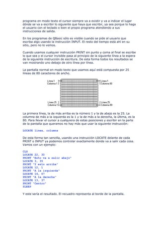 programa en modo texto el cursor siempre va a existir y va a indicar el lugar
dónde se va a escribir lo siguiente que haya que escribir, ya sea porque lo haga
el usuario con el teclado o bien el propio programa atendiendo a sus
instrucciones de salida.

En los programas de QBasic sólo es visible cuando se pide al usuario que
escriba algo usando la instrucción INPUT. El resto del tiempo está ahí en su
sitio, pero no lo vemos.

Cuando usamos cualquier instrucción PRINT sin punto y coma al final se escribe
lo que sea y el cursor invisible pasa al principio de la siguiente línea a la espera
de la siguiente instrucción de escritura. De esta forma todos los resultados se
van mostrando uno debajo de otro línea por línea.

La pantalla normal en modo texto que usamos aquí está compuesta por 25
líneas de 80 caracteres de ancho.




La primera línea, la de más arriba es la número 1 y la de abajo es la 25. La
columna de más a la izquierda es la 1 y la de más a la derecha, la última, es la
80. Para llevar el cursor a cualquiera de estas posiciones y escribir en la parte
de la pantalla que queramos no hay más que usar la siguiente instrucción:

LOCATE linea, columna

De esta forma tan sencilla, usando una instrucción LOCATE delante de cada
PRINT o INPUT ya podemos controlar exactamente donde va a salir cada cosa.
Vamos con un ejemplo:

CLS
LOCATE 22, 30
PRINT "Esto va a salir abajo"
LOCATE 3, 35
PRINT "Y esto arriba"
LOCATE 12, 1
PRINT "A la izquierda"
LOCATE 14, 67
PRINT "A la derecha"
LOCATE 13, 37
PRINT "Centro"
SLEEP

Y este sería el resultado. El recuadro representa al borde de la pantalla.
 