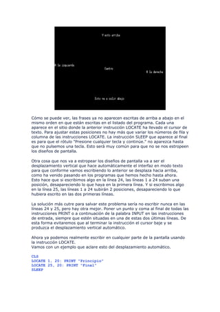 Cómo se puede ver, las frases ya no aparecen escritas de arriba a abajo en el
mismo orden en que están escritas en el listado del programa. Cada una
aparece en el sitio donde la anterior instrucción LOCATE ha llevado el cursor de
texto. Para ajustar estas posiciones no hay más que variar los números de fila y
columna de las instrucciones LOCATE. La instrucción SLEEP que aparece al final
es para que el rótulo "Presione cualquier tecla y continúe." no aparezca hasta
que no pulsemos una tecla. Esto será muy común para que no se nos estropeen
los diseños de pantalla.

Otra cosa que nos va a estropear los diseños de pantalla va a ser el
desplazamiento vertical que hace automáticamente el interfaz en modo texto
para que conforme vamos escribiendo lo anterior se desplaza hacia arriba,
como ha venido pasando en los programas que hemos hecho hasta ahora.
Esto hace que si escribimos algo en la línea 24, las líneas 1 a 24 suban una
posición, desapareciendo lo que haya en la primera línea. Y si escribimos algo
en la línea 25, las líneas 1 a 24 subirán 2 posiciones, desapareciendo lo que
hubiera escrito en las dos primeras líneas.

La solución más cutre para salvar este problema sería no escribir nunca en las
líneas 24 y 25, pero hay otra mejor. Poner un punto y coma al final de todas las
instrucciones PRINT o a continuación de la palabra INPUT en las instrucciones
de entrada, siempre que estén situadas en una de estas dos últimas líneas. De
esta forma evitaremos que al terminar la instrucción el cursor baje y se
produzca el desplazamiento vertical automático.

Ahora ya podemos realmente escribir en cualquier parte de la pantalla usando
la instrucción LOCATE.
Vamos con un ejemplo que aclare esto del desplazamiento automático.

CLS
LOCATE 1, 20: PRINT "Principio"
LOCATE 25, 20: PRINT "Final"
SLEEP
 
