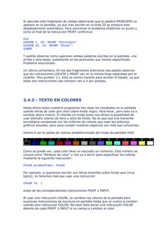 Si ejecutas este fragmento de código observarás que la palabra PRINCIPIO no
aparece en la pantalla, ya que tras escribir en la línea 25 se produce este
desplazamiento automático. Para solucionar el problema añadimos un punto y
coma al final de la instrucción PRINT conflictiva:

CLS
LOCATE 1, 20: PRINT "Principio"
LOCATE 25, 20: PRINT "Final";
SLEEP

Y podrás observar como aparecen ambas palabras escritas en la pantalla, una
arriba y otra abajo, justamente en las posiciones que hemos especificado.
Problema solucionado.

Un último comentario. En los dos fragmentos anteriores has podido observar
que las instrucciones LOCATE y PRINT van en la misma línea separadas por el
carácter "Dos puntos" (:). Esto es común hacerlo para acortar el listado, ya que
estas dos instrucciones casi siempre van a ir por parejas.




2.4.3 - TEXTO EN COLORES
Hasta ahora todos nuestros programas han dado los resultados en la pantalla
usando letras de color gris claro sobre fondo negro. Para llorar, pero esto va a
cambiar ahora mismo. El interfaz en modo texto nos ofrece la posibilidad de
usar dieciséis colores de letra y ocho de fondo. No es que sea una maravilla
tecnológica comparada con los millones de colores que usan los entornos
gráficos actuales, pero para cumplir nuestros objetivos son más que suficientes.

Vamos a ver la paleta de colores predeterminada del modo de pantalla VGA:




Como se puede ver, cada color lleva un asociado un númerito. Este número se
conoce como "Atributo de color" y nos va a servir para especificar los colores
mediante la siguiente instrucción:

COLOR primerPlano, fondo

Por ejemplo, si queremos escribir con letras amarillas sobre fondo azul (muy
típico), no tenemos más que usar una instrucción

COLOR 14, 1

antes de las correspondientes instrucciones PRINT o INPUT.

Al usar una instrucción COLOR, se cambian los colores de la pantalla para
sucesivas instrucciones de escritura en pantalla hasta que se vuelva a cambiar
usando otra instrucción COLOR. No hace falta poner una instrucción COLOR
delante de cada PRINT o INPUT si no vamos a cambiar el color.
 