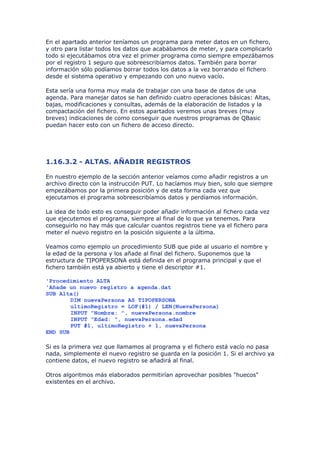 En el apartado anterior teníamos un programa para meter datos en un fichero,
y otro para listar todos los datos que acabábamos de meter, y para complicarlo
todo si ejecutábamos otra vez el primer programa como siempre empezábamos
por el registro 1 seguro que sobreescribíamos datos. También para borrar
información sólo podíamos borrar todos los datos a la vez borrando el fichero
desde el sistema operativo y empezando con uno nuevo vacío.

Esta sería una forma muy mala de trabajar con una base de datos de una
agenda. Para manejar datos se han definido cuatro operaciones básicas: Altas,
bajas, modificaciones y consultas, además de la elaboración de listados y la
compactación del fichero. En estos apartados veremos unas breves (muy
breves) indicaciones de como conseguir que nuestros programas de QBasic
puedan hacer esto con un fichero de acceso directo.




1.16.3.2 - ALTAS. AÑADIR REGISTROS

En nuestro ejemplo de la sección anterior veíamos como añadir registros a un
archivo directo con la instrucción PUT. Lo hacíamos muy bien, solo que siempre
empezábamos por la primera posición y de esta forma cada vez que
ejecutamos el programa sobreescribíamos datos y perdíamos información.

La idea de todo esto es conseguir poder añadir información al fichero cada vez
que ejecutemos el programa, siempre al final de lo que ya tenemos. Para
conseguirlo no hay más que calcular cuantos registros tiene ya el fichero para
meter el nuevo registro en la posición siguiente a la última.

Veamos como ejemplo un procedimiento SUB que pide al usuario el nombre y
la edad de la persona y los añade al final del fichero. Suponemos que la
estructura de TIPOPERSONA está definida en el programa principal y que el
fichero también está ya abierto y tiene el descriptor #1.

'Procedimiento ALTA
'Añade un nuevo registro a agenda.dat
SUB Alta()
        DIM nuevaPersona AS TIPOPERSONA
        ultimoRegistro = LOF(#1) / LEN(NuevaPersona)
        INPUT "Nombre: ", nuevaPersona.nombre
        INPUT "Edad: ", nuevaPersona.edad
        PUT #1, ultimoRegistro + 1, nuevaPersona
END SUB

Si es la primera vez que llamamos al programa y el fichero está vacío no pasa
nada, simplemente el nuevo registro se guarda en la posición 1. Si el archivo ya
contiene datos, el nuevo registro se añadirá al final.

Otros algoritmos más elaborados permitirían aprovechar posibles "huecos"
existentes en el archivo.
 