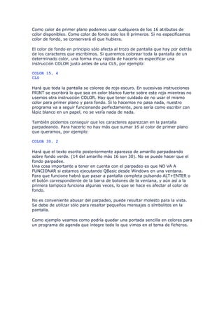 Como color de primer plano podemos usar cualquiera de los 16 atributos de
color disponibles. Como color de fondo solo los 8 primeros. Si no especificamos
color de fondo, se conservará el que hubiera.

El color de fondo en principio sólo afecta al trozo de pantalla que hay por detrás
de los caracteres que escribimos. Si queremos colorear toda la pantalla de un
determinado color, una forma muy rápida de hacerlo es especificar una
instrucción COLOR justo antes de una CLS, por ejemplo:

COLOR 15, 4
CLS

Hará que toda la pantalla se coloree de rojo oscuro. En sucesivas instrucciones
PRINT se escribirá lo que sea en color blanco fuerte sobre este rojo mientras no
usemos otra instrucción COLOR. Hay que tener cuidado de no usar el mismo
color para primer plano y para fondo. Si lo hacemos no pasa nada, nuestro
programa va a seguir funcionando perfectamente, pero sería como escribir con
lápiz blanco en un papel, no se vería nada de nada.

También podemos conseguir que los caracteres aparezcan en la pantalla
parpadeando. Para hacerlo no hay más que sumar 16 al color de primer plano
que queramos, por ejemplo:

COLOR 30, 2

Hará que el texto escrito posteriormente aparezca de amarillo parpadeando
sobre fondo verde. (14 del amarillo más 16 son 30). No se puede hacer que el
fondo parpadee.
Una cosa importante a tener en cuenta con el parpadeo es que NO VA A
FUNCIONAR si estamos ejecutando QBasic desde Windows en una ventana.
Para que funcione habrá que pasar a pantalla completa pulsando ALT+ENTER o
el botón correspondiente de la barra de botones de la ventana, y aún así a la
primera tampoco funciona algunas veces, lo que se hace es afectar al color de
fondo.

No es conveniente abusar del parpadeo, puede resultar molesto para la vista.
Se debe de utilizar sólo para resaltar pequeños mensajes o símbolitos en la
pantalla.

Como ejemplo veamos como podría quedar una portada sencilla en colores para
un programa de agenda que integre todo lo que vimos en el tema de ficheros.
 