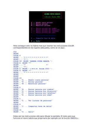 Para conseguir esto no habría mas que insertar las instrucciones COLOR
correspondientes en los lugares adecuados, como se ve aquí:

CLS
PRINT
COLOR   4
PRINT   , , "* * * * * * * * * * * *"
PRINT   , , "* ";
COLOR   10: PRINT "AGENDA SUPER BARATA ";
COLOR   4: PRINT "*"
PRINT   , , "*                     *"
PRINT   , , "*";
COLOR   2: PRINT " J.M.G.B. Ronda 2003 ";
COLOR   4: PRINT "*"
PRINT   , , "* * * * * * * * * * * *"
PRINT
PRINT
COLOR   13
PRINT   , "A ... Añadir nueva persona"
PRINT   , "B ... Borrar persona"
PRINT   , "M ... Modificar persona"
PRINT
COLOR   5
PRINT   ,   "N   ...   Buscar   persona   por   nombre"
PRINT   ,   "D   ...   Buscar   persona   por   dirección"
PRINT   ,   "T   ...   Buscar   persona   por   teléfono"
PRINT   ,   "E   ...   Buscar   persona   por   edad"
PRINT
COLOR   1
PRINT   , "L ... Ver listado de personas"
PRINT
COLOR   9
PRINT   , "C ... Compactar base de datos"
PRINT
COLOR   11
PRINT   , "S ... Salir"

Estas son las instrucciones sólo para dibujar la pantalla. El resto para que
funcione el menú habría que progrmarlo por ejemplo con la función INKEY$ y
 