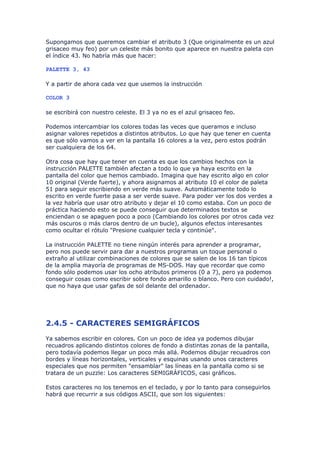 Supongamos que queremos cambiar el atributo 3 (Que originalmente es un azul
grisaceo muy feo) por un celeste más bonito que aparece en nuestra paleta con
el índice 43. No habría más que hacer:

PALETTE 3, 43

Y a partir de ahora cada vez que usemos la instrucción

COLOR 3

se escribirá con nuestro celeste. El 3 ya no es el azul grisaceo feo.

Podemos intercambiar los colores todas las veces que queramos e incluso
asignar valores repetidos a distintos atributos. Lo que hay que tener en cuenta
es que sólo vamos a ver en la pantalla 16 colores a la vez, pero estos podrán
ser cualquiera de los 64.

Otra cosa que hay que tener en cuenta es que los cambios hechos con la
instrucción PALETTE también afectan a todo lo que ya haya escrito en la
pantalla del color que hemos cambiado. Imagina que hay escrito algo en color
10 original (Verde fuerte), y ahora asignamos al atributo 10 el color de paleta
51 para seguir escribiendo en verde más suave. Automáticamente todo lo
escrito en verde fuerte pasa a ser verde suave. Para poder ver los dos verdes a
la vez habría que usar otro atributo y dejar el 10 como estaba. Con un poco de
práctica haciendo esto se puede conseguir que determinados textos se
enciendan o se apaguen poco a poco (Cambiando los colores por otros cada vez
más oscuros o más claros dentro de un bucle), algunos efectos interesantes
como ocultar el rótulo "Presione cualquier tecla y continúe".

La instrucción PALETTE no tiene ningún interés para aprender a programar,
pero nos puede servir para dar a nuestros programas un toque personal o
extraño al utilizar combinaciones de colores que se salen de los 16 tan típicos
de la amplia mayoría de programas de MS-DOS. Hay que recordar que como
fondo sólo podemos usar los ocho atributos primeros (0 a 7), pero ya podemos
conseguir cosas como escribir sobre fondo amarillo o blanco. Pero con cuidado!,
que no haya que usar gafas de sol delante del ordenador.




2.4.5 - CARACTERES SEMIGRÁFICOS
Ya sabemos escribir en colores. Con un poco de idea ya podemos dibujar
recuadros aplicando distintos colores de fondo a distintas zonas de la pantalla,
pero todavía podemos llegar un poco más allá. Podemos dibujar recuadros con
bordes y líneas horizontales, verticales y esquinas usando unos caracteres
especiales que nos permiten "ensamblar" las líneas en la pantalla como si se
tratara de un puzzle: Los caracteres SEMIGRÁFICOS, casi gráficos.

Estos caracteres no los tenemos en el teclado, y por lo tanto para conseguirlos
habrá que recurrir a sus códigos ASCII, que son los siguientes:
 