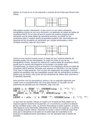 dobles, es lo que se ve en las esquinas y uniones de las líneas que forman este
dibujo.




Esto podría resultar interesante, lo que ocurre es que estos caracteres
semigráficos mixtos no son muy comunes y no aparecen en todas las tablas de
caracteres ASCII. En el caso de que el usuario de nuestro programa esté
utilizando una de estas tablas de caracteres extraña, no podrá ver los
caracteres estos y nuestro diseño de pantalla quedará roto. Normalmente las
esquinas de los recuadros se cambiarán por vocales acentuadas y otros
símbolos extraños, algo así como esto:




Como no nos merece la pena correr el riesgo de que nuestros diseños de
pantalla queden así de estropeados, lo mejor es evitar el uso de los
semigráficos mixtos. Aunque los veamos en nuestra tabla de caracteres ASCII,
puede que el usuario del programa no los tenga y no pueda verlo
correctamente. Lo mismo ocurre al imprimir si la impresora utiliza una tabla de
caracteres ASCII distinta. Recordar que estamos en MS-DOS y no hay fuentes
True Type ni nada parecido. Con un poco de imaginación se pueden construir
diseños de pantallas más que aceptables usando sólo los semigráficos simples y
dobles que ya hemos visto junto con los caracteres de relleno que veremos en
el apartado siguiente.

Para terminar con los semigráficos vamos a ver un pequeño algoritmo que
usado como un procedimiento nos sirva para dibujar un recuadro en las
posiciones de pantalla que nos interesen, algo muy útil.




Lo que hace es sencillo. Dibuja un cuadro con el borde de línea doble con la
esquina superior derecha en la posición v,h y la anchura y la altura la obtiene
de las variables largo y alto. La primera línea dibuja la parte superior, el bucle
FOR dibuja la zona intermedia rellenando lo de dentro con espacios, y la última
línea dibuja el borde inferior. Ponemos un punto y coma al final de cada línea
para que si dibujamos el recuadro en la parte baja de la pantalla no se
produzca el desplazamiento automático y se nos estropee todo el diseño de
pantalla.
 