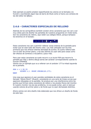 Este ejemplo se podría ampliar especificando los colores en la llamada a la
función o escribiendo algún tipo de barra de título como si fuera una ventana de
las del editor de QBasic.




2.4.6 - CARACTERES ESPECIALES DE RELLENO
Además de los semigráficos también existen otros caracteres que nos van a ser
muy útiles para de diseñar las pantallas de nuestros programas en modo texto.
Son los caracteres de relleno, aquí están sus códigos ASCII, porque tampoco
los tenemos en el teclado:




Estos caracteres nos van a permitir rellenar zonas enteras de la pantalla para
evitar que se vean todo del mismo color. Los más utilizados son los tres
primeros que nos ofrecen distinta densidad de puntos. El cuarto rellena todo
con el color de primer plano, y los dos últimos se usan sólo para cosas como
dar efectos de sombras a recuadros y poco más.

Para usar estos caracteres se suele recurrir a un bucle FOR que recorre la
pantalla por filas y dentro dibuja series del carácter correspondiente usando la
función STRING$.
Vamos con un ejemplo que va a rellenar con el carácter 177 la mitad izquierda
de la pantalla.

FOR v = 1 TO 25
       LOCATE v,1: PRINT STRING(40,177);
NEXT

Una cosa que aparece al usar grandes cantidades de estos caracteres es el
llamado "efecto Moiré" (Muaré), consistente en una serie de lineas curvas que
aparecen dibujadas en la pantalla. Se produce por una interferencia entre los
puntos que forman estos caracteres de relleno y los píxeles físicos del monitor.
Si nuestro monitor nos da ese problema, no se puede evitar, pero sí atenuar
usando colores de primer plano y de fondo que no sean demasiado distintos.

Ahora vamos con otro diseño más elaborado que nos ofrece un diseño de fondo
de este tipo:
 