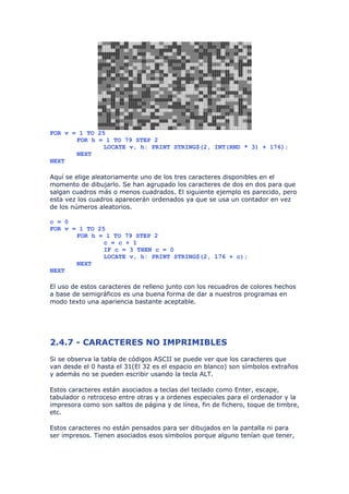 FOR v = 1 TO 25
       FOR h = 1 TO 79 STEP 2
               LOCATE v, h: PRINT STRING$(2, INT(RND * 3) + 176);
       NEXT
NEXT

Aquí se elige aleatoriamente uno de los tres caracteres disponibles en el
momento de dibujarlo. Se han agrupado los caracteres de dos en dos para que
salgan cuadros más o menos cuadrados. El siguiente ejemplo es parecido, pero
esta vez los cuadros aparecerán ordenados ya que se usa un contador en vez
de los números aleatorios.

c = 0
FOR v = 1 TO 25
       FOR h = 1 TO 79 STEP 2
               c = c + 1
               IF c = 3 THEN c = 0
               LOCATE v, h: PRINT STRING$(2, 176 + c);
       NEXT
NEXT

El uso de estos caracteres de relleno junto con los recuadros de colores hechos
a base de semigráficos es una buena forma de dar a nuestros programas en
modo texto una apariencia bastante aceptable.




2.4.7 - CARACTERES NO IMPRIMIBLES
Si se observa la tabla de códigos ASCII se puede ver que los caracteres que
van desde el 0 hasta el 31(El 32 es el espacio en blanco) son símbolos extraños
y además no se pueden escribir usando la tecla ALT.

Estos caracteres están asociados a teclas del teclado como Enter, escape,
tabulador o retroceso entre otras y a ordenes especiales para el ordenador y la
impresora como son saltos de página y de línea, fin de fichero, toque de timbre,
etc.

Estos caracteres no están pensados para ser dibujados en la pantalla ni para
ser impresos. Tienen asociados esos símbolos porque alguno tenían que tener,
 