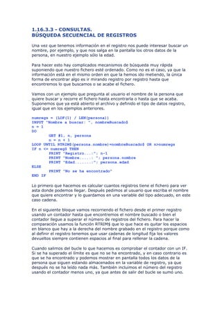 1.16.3.3 - CONSULTAS.
BÚSQUEDA SECUENCIAL DE REGISTROS

Una vez que tenemos información en el registro nos puede interesar buscar un
nombre, por ejemplo, y que nos salga en la pantalla los otros datos de la
persona, en nuestro ejemplo sólo la edad.

Para hacer esto hay complicados mecanismos de búsqueda muy rápida
suponiendo que nuestro fichero esté ordenado. Como no es el caso, ya que la
información está en el mismo orden en que la hemos ido metiendo, la única
forma de encontrar algo es ir mirando registro por registro hasta que
encontremos lo que buscamos o se acabe el fichero.

Vamos con un ejemplo que pregunta al usuario el nombre de la persona que
quiere buscar y recorre el fichero hasta encontrarla o hasta que se acaba.
Suponemos que ya está abierto el archivo y definido el tipo de datos registro,
igual que en los ejemplos anteriores.

numregs = (LOF(1) / LEN(persona))
INPUT "Nombre a buscar: ", nombreBuscado$
n = 1
DO
       GET #1, n, persona
       n = n + 1
LOOP UNTIL RTRIM$(persona.nombre)=nombreBuscado$ OR n>numregs
IF n <= numregS THEN
       PRINT "Registro...:"; n-1
       PRINT "Nombre.....: "; persona.nombre
       PRINT "Edad.......:"; persona.edad
ELSE
       PRINT "No se ha encontrado"
END IF

Lo primero que hacemos es calcular cuantos registros tiene el fichero para ver
asta donde podemos llegar. Después pedimos al usuario que escriba el nombre
que quiere encontrar y lo guardamos en una variable del tipo adecuado, en este
caso cadena.

En el siguiente bloque vamos recorriendo el fichero desde el primer registro
usando un contador hasta que encontremos el nombre buscado o bien el
contador llegue a superar el número de registros del fichero. Para hacer la
comparación usamos la función RTRIM$ que lo que hace es quitar los espacios
en blanco que hay a la derecha del nombre grabado en el registro porque como
al definir el registro tenemos que usar cadenas de longitud fija los valores
devueltos siempre contienen espacios al final para rellenar la cadena.

Cuando salimos del bucle lo que hacemos es comprobar el contador con un IF.
Si se ha superado el límite es que no se ha encontrado, y en caso contrario es
que se ha encontrado y podemos mostrar en pantalla todos los datos de la
persona que siguen estando almacenados en la variable de registro, ya que
después no se ha leído nada más. También incluimos el número del registro
usando el contador menos uno, ya que antes de salir del bucle se sumó uno.
 