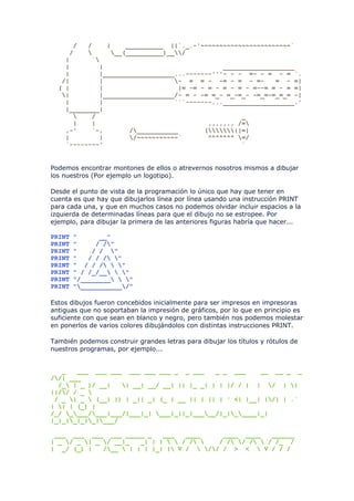 /   /    |    __________ ||`._.-'~~~~~~~~~~~~~~~~~~~~~~~~`
     /         __(__________)__/
    |      `
    |        |                                ___________________
    |        |___________________...-------'''- - - =- - = - = `.
   /|        |                   - = = - -= - = - =-       = - =|
  ( |        |                    |= -= - = - = - = - =--= = - = =|
   |        |___________________/- = - -= =_- =_-=_- -=_=-=_=_= -|
    |        |                   ```-------...___________________.'
    |________|
          /                                       _
      |    |                              ,,,,,,, /=
    ,-'    `-,       /___________       (||=|
    |        |       /~~~~~~~~~~~`       ^^^^^^^ =/
    `--------'                                     `


Podemos encontrar montones de ellos o atrevernos nosotros mismos a dibujar
los nuestros (Por ejemplo un logotipo).

Desde el punto de vista de la programación lo único que hay que tener en
cuenta es que hay que dibujarlos línea por línea usando una instrucción PRINT
para cada una, y que en muchos casos no podemos olvidar incluir espacios a la
izquierda de determinadas líneas para que el dibujo no se estropee. Por
ejemplo, para dibujar la primera de las anteriores figuras habría que hacer...

PRINT   "      __"
PRINT   "     / /"
PRINT   "    / / "
PRINT   "   / / / "
PRINT   " / / /  "
PRINT   " / /_/__  "
PRINT   "/________  "
PRINT   "___________/"

Estos dibujos fueron concebidos inicialmente para ser impresos en impresoras
antiguas que no soportaban la impresión de gráficos, por lo que en principio es
suficiente con que sean en blanco y negro, pero también nos podemos molestar
en ponerlos de varios colores dibujándolos con distintas instrucciones PRINT.

También podemos construir grandes letras para dibujar los títulos y rótulos de
nuestros programas, por ejemplo...


   _   ___ ___ ___ ___ ___ ___ _ _ ___      _ _ ___     __ __ _ _
//| ___
  /_ | _ )/ __|   | __| __/ __| || |_ _| | | |/ / | | / | |
||// / _ 
 / _ | _  (__| |) | _|| _| (_ | __ || | || | ' <| |__| |/| | .`
| | | (_) |
/_/ ____/___|___/|___|_| ___|_||_|_____/|_|_____|_|
|_|_|_|_|_|___/

 ___ ___ ___ ___ _____ _      ___   ____     ____ ____    ______
| _ / _ | _ / __|_   _| | |   / /    / / / /  / /_ /
| _/ (_) |    /__  | | | |_| | V /  // / > <  V / / /
 