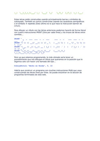 |_|   ____|_|___/ |_|      ___/   _/      _/_/     /_/_   |_| /___|


Estas letras están construidas usando principalmente barras y símbolos de
subrayado. También es común construirlas usando los caracteres semigráficos
o el símbolo # repetido (Esto último es lo que hace la instrucción banner de
Linux).

Para dibujar un rótulo con las letras anteriores podemos hacerlo de forma literal
con cuatro instrucciones PRINT (Una por cada línea) y los trozos de letras entre
comillas...

PRINT " _ _ ___ ___ _ _ ___                  ___   _   _     ___    ___   _    _
___    _"
PRINT "| || || __|/ __|| || |/ _            | __|| | |    | _ / _ | | ||
 /_"
PRINT "| __ || _|| (__|| __ | (_) |          | _||| .` |    |   / (_) | .` ||
|) |/ _ "
PRINT "|_||_||___|___||_||_|___/           |___||_|_|
_|____/|_|_||___//_/ _"

Pero ya que estamos programando, lo más cómodo sería tener un
procedimiento que nos dibujara el rótulo que queramos en la posición que le
digamos solo con hacer una llamada del tipo...

DibujaRotulo "Hecho en Ronda", 5, 10

Habría que construir un programa con muchas instrucciones Mid$ que vaya
construyendo las letras línea por línea. Se puede encontrar en la sección de
programas terminados de esta web.
 